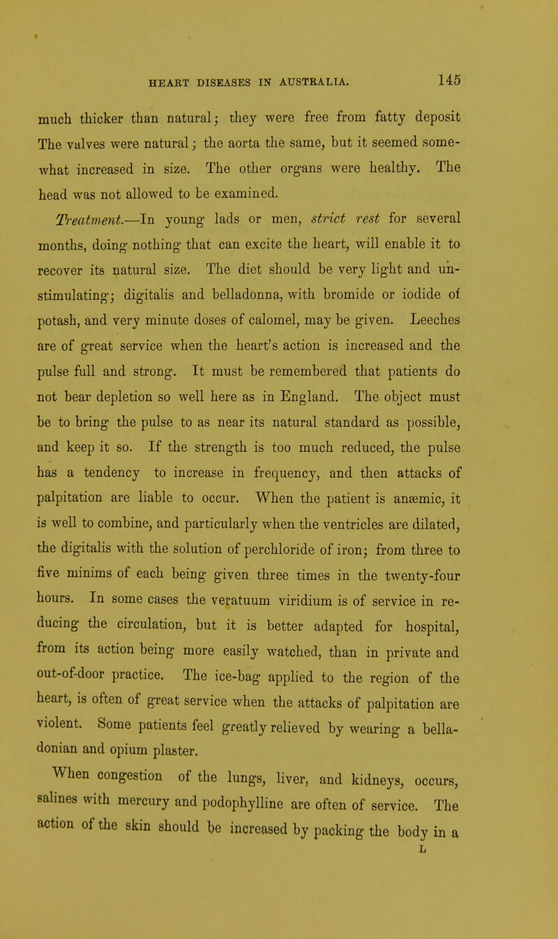 much thicker than natural; they were free from fatty deposit The valves were natural; the aorta the same, but it seemed some- what increased in size. The other org-ans were healthy. The head was not allowed to be examined. Treatment.—In young- lads or men, strict rest for several months, doing- nothing- that can excite the heart, will enable it to recover its natural size. The diet should be very light and uh- stimulating-; digitalis and belladonna, with bromide or iodide of potash, and very minute doses of calomel, may be given. Leeches are of great service when the heart's action is increased and the pulse full and strong. It must be remembered that patients do not bear depletion so well here as in England. The object must be to bring the pulse to as near its natural standard as possible, and keep it so. If the strength is too much reduced, the pulse has a tendency to increase in frequency, and then attacks of palpitation are liable to occur. When the patient is ansemic, it is well to combine, and particularly when the ventricles are dilated, the digitalis with the solution of perchloride of iron; from three to five minims of each being given three times in the twenty-four hours. In some cases the veratuum viridium is of service in re- ducing the circulation, but it is better adapted for hospital, from its action being more easily watched, than in private and out-of-door practice. The ice-bag applied to the region of the heart, is often of great service when the attacks of palpitation are violent. Some patients feel greatly relieved by wearing a bella- donian and opium plaster. When congestion of the lungs, liver, and kidneys, occurs, salines with mercury and podophylline are often of service. The action of the skin should be increased by packing the body in a