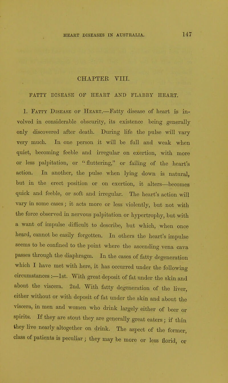 CHAPTER VIII. FATTY DISEASE OF HEAKT AND FLABBY HEART. 1, Fatty Disease of Heart.—Fatty disease of heart is in- volved in considerable obscurity, its existence being generally only discovered after death. During life the pulse will vary very much. In one person it will be full and weak when quiet, becoming feeble and iiTegular on exertion, with more or less palpitation, or fluttering, or failing of the heart's action. In another, the pulse when lying down is natural, but in the erect position or on exertion, it alters—becomes quick and feeble, or soft and irregular. The heart's action will vary in some cases; it acts more or less violently, but not with the force observed in nervous palpitation or hypertrophy, but with a want of impulse difficult to describe, but which, when once heard, cannot be easily forgotten. In others the heart's impulse seems to be confined to the poiat where the ascending vena cava passes through the diaphragm. In the cases of fatty degeneration which I have met with here, it has occurred under the followin^^ circumstances :—1st. With great deposit of fat under the skin and about the viscera. 2nd. With fatty degeneration of the liver, either without or with deposit of fat imder the skin and about the viscera, in men and women who drink largely either of beer or spirits. If they are stout they are generally great eaters; if thin they Hve nearly altogether on drink. The aspect of the former, class of patients is peculiar; they may be more or less florid, or