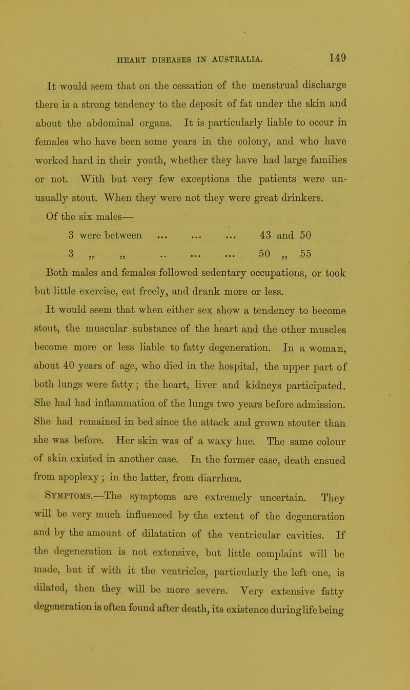 It would seem that on the cessation of the menstrual discharge there is a strong tendency to the deposit of fat under the skin and about the abdominal organs. It is particularly liable to occur in females who have been some years in the colony, and who have worked hard in their youth, whether they have had large families or not. With but very few exceptions the patients were un- usually stout. When they were not they were great drinkers. Of the six males— 3 were between ... ... ... 43 and 50 3 *. ••• 50 jj 55 Both males and females followed sedentary occupations, or took but little exercise, eat freely, and drank more or less. It would seem that when either sex show a tendency to become stout, the muscular substance of the heart and the other muscles become more or less liable to fatty degeneration. In a woman, about 40 years of age, who died in the hospital, the upper part of both lungs were fatty; the heart, liver and kidneys participated. She had had inflammation of the lungs two years before admission. She had remained in bed since the attack and grown stouter than she was before. Her skin was of a waxy hue. The same colour of skin existed in another case. In the former case, death ensued from apoplexy; in the latter, from diarrhoea. Symptoms.—The symptoms are extremely uncertain. They will be very much influenced by the extent of the degeneration and by the amount of dilatation of the ventricular cavities. If the degeneration is not extensive, but little complaint will be made, but if with it the ventricles, pai-ticuhu-ly the left one, is dilated, then they will be more severe. Yery extensive fatty degeneration is often foimd after death, its existence duringlifebeing