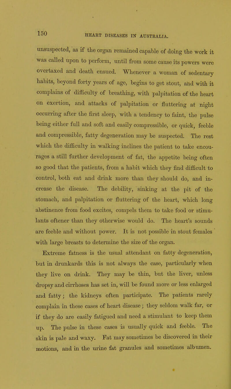 unsuspected, as if the orgcan remained capable of doing the work it was called upon to perform, until from some cause its powers were overtaxed and death ensued. Whenever a woman of sedentary habits, beyond forty years of age, begins to get stout, and with it complains of difficulty of breathing, with palpitation of the heart on exertion, and attacks of palpitation or fluttering at night occurring after the first sleep, with a tendency to faint, the pulse being either full and soft and easily compressible, or quick, feeble and compressible, fatty degeneration may be suspected. The rest which the difficulty in walking inclines the patient to take encou- rages a still further development of fat, the appetite being often so good that the patients, from a habit which they find difficult to control, both eat and drink more than they should do, and in- crease the disease. The debility, sinking at the pit of the stomach, and palpitation or fluttering of the heart, which long abstinence from food excites, compels them to take food or stimu- lants oftener than they othei'wise would do. The heart's soiuids are feeble and without power. It is not possible in stout females with large breasts to determine the size of the organ. Extreme fatness is the usual attendant on fatty degeneration, but in drunkards this is not always the case, particularly when they live on di-ink. They may be thin, but the liver, unless dropsy and cirrhoses has set in, will be fovmd more or less enlarged and fatty; the kidneys often participate. The patients rarely complain in these cases of heart disease; they seldom walk far, or if they do are easily fatigued and need a stimulant to keep them up. The pulse in these cases is usually quick and feeble. The skin is pale and waxy. Fat may sometimes be discovered in their motions, and in the lu-ine fat granules and sometimes albumen. «