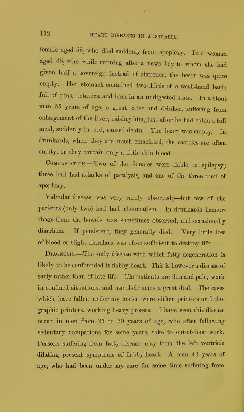 female aged 58, who died suddenly from apoplexy. In a woman aged 45, who whUe running after a news boy to whom she had given half a sovereign instead of sixpence, the heart was quite empty. Her stomach contained two-thirds of a wash-hand basin full of peas, potatoes, and ham in an undigested state. In a stout man 55 years of age, a great eater and drinker, suffering from enlargement of the liver, raising him, just after he had eaten a full meal, suddenly in bed, caused death. The heart was empty. In drunkards, when they are much emaciated, the cavities are often empty, or they contain only a little thin blood. Complication.—Two of the females were liable to epilepsy; three had had attacks of paralysis, and one of the three died of ajjoplexy. Valvular disease was very rarely observed;—but few of the patients (only two) had had rheumatism. In drunkards haemor- rhage from the bowels was sometimes observed, and occasionally diarrhoea. If persistent, they generally died. Very little loss of blood or slight diarrhoea was often sufficient to destroy life. Diagnosis.—The only disease with which fatty degeneration is likely to be confounded is flabby heart. This is however a disease of eai-ly rather than of late life. The patients are thin and pale, work in confined situations, and use their arms a great deal. The cases which have fallen under my notice wei-e either printers or litho- graphic printers, working heavy presses. I have seen this disease occur in men from 25 to 30 years of age, who after following sedentary occupations for some years, take to out-of-door work. Persons sufiering from fatty disease may from the left ventricle dilating present symptoms of flabby heart. A man 43 years of age, who had been under my care for some time sufiering from