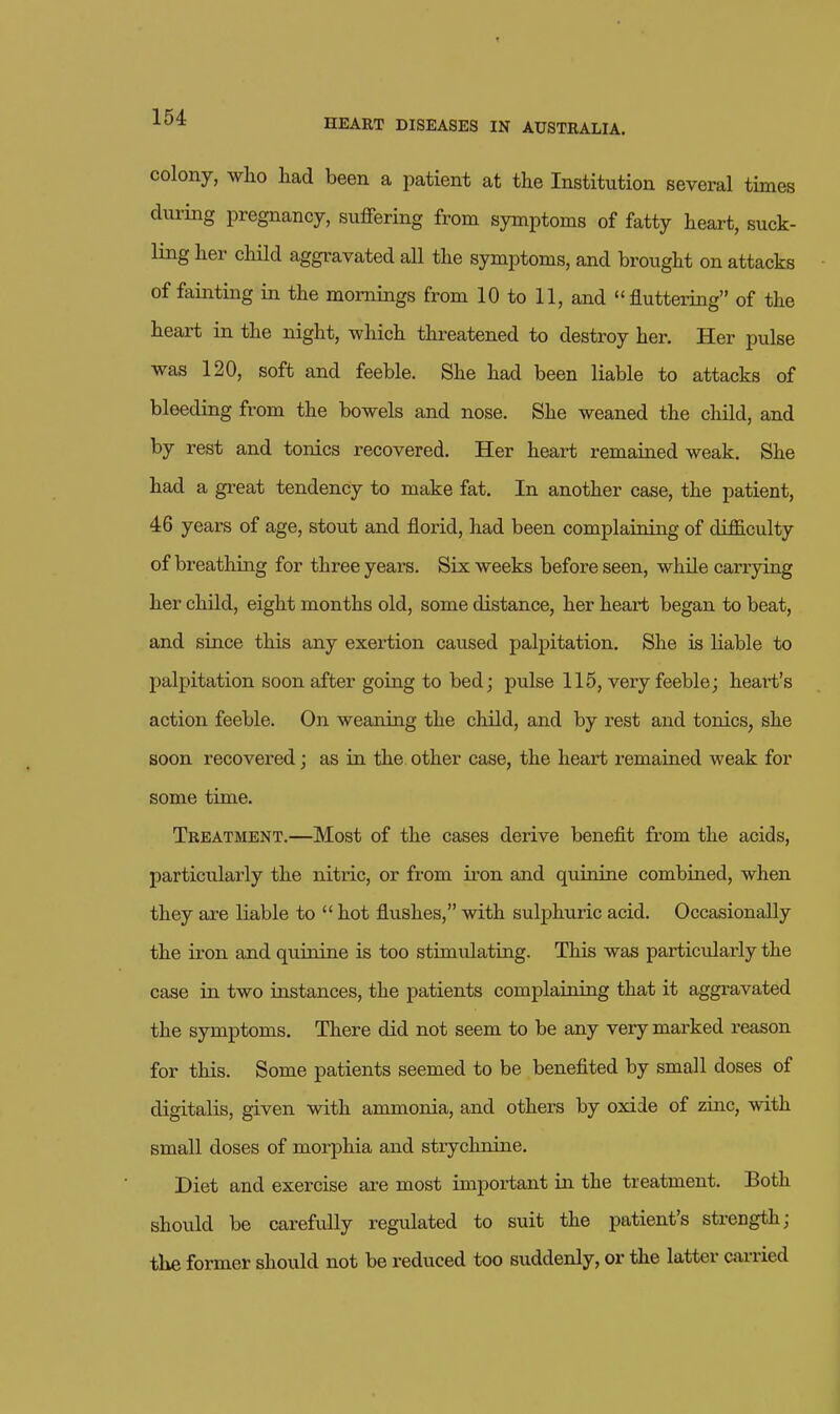 colony, who liad been a patient at the Institution several times diiring pregnancy, suffering from symptoms of fatty heart, suck- ling her child aggravated all the symptoms, and brought on attacks of fainting in the mornings from 10 to 11, and fluttering of the heart in the night, which threatened to destroy her. Her pulse was 120, soft and feeble. She had been liable to attacks of bleeding from the bowels and nose. She weaned the cliild, and by rest and tonics recovered. Her heart remained weak. She had a great tendency to make fat. In another case, the patient, 46 years of age, stout and florid, had been complaining of difficulty of breathing for three years. Six weeks before seen, while carrjdng her child, eight months old, some distance, her heaii; began to beat, and since this any exertion caused palpitation. She is liable to palpitation soon after going to bed; pulse 115, very feeble; heart's action feeble. On weaning the child, and by rest and tonics, she soon recovered; as in the other case, the heart remained weak for some time. Treatment.—Most of the cases derive benefit from the acids, particularly the nitric, or from iron and quinine combined, when they are liable to  hot flushes, with sulphuric acid. Occasionally the iron and quinine is too stimulating. This was particularly the case in two instances, the patients complaining that it aggravated the symptoms. There did not seem to be any very marked reason for this. Some patients seemed to be benefited by small doses of digitalis, given with ammonia, and others by oxide of zinc, with small doses of morphia and strychnine. Diet and exercise are most important in the treatment. Both should be carefully regulated to suit the patient's strength; the former should not be reduced too suddenly, or the latter carried