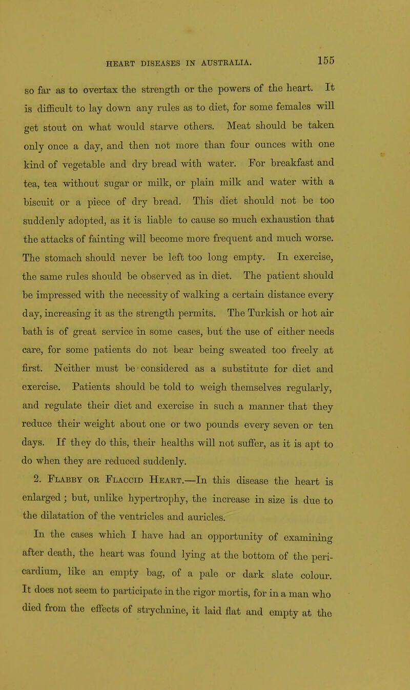 SO fai' as to overtax the strength or the powers of the heart. It is difficult to lay down any rules as to diet, for some females will get stout on what would starve others. Meat should be taken only once a day, and then not more than four ounces with one kind of vegetable and dry bread with water. For breakfast and tea, tea without sugar or milk, or plain milk and water with a biscuit or a piece of dry bread. This diet should not be too suddenly adopted, as it is liable to cause so mixch exhaustion that the attacks of fainting will become more frequent and much worse. The stomach should never be left too long empty. In exercise, the same rules should be observed as in diet. The patient should be impressed with the necessity of walking a certain distance every day, increasing it as the strength permits. The Turkish or hot air bath is of great service in some cases, but the iise of either needs care, for some patients do not bear being sweated too freely at first. Neither must be ■ considered as a substitute for diet and exercise. Patients shoiJd be told to weigh themselves regularly, and regulate their diet and exercise in such a manner that they reduce their weight about one or two pounds every seven or ten days. If they do this, their healths will not sufier, as it is apt to do when they are reduced suddenly. 2. Flabby or Flaccid Heart.—In this disease the heart is enlarged; but, unlike hypertrophy, the increase in size is due to the dilatation of the ventricles and auricles. In the cases which I have had an opportunity of examining after death, the heart was found lying at the bottom of the peri- cardium, like an empty bag, of a pale or dark slate colour. It does not seem to participate in the rigor mortis, for iia a man who died from the efiects of stiychnine, it laid flat and empty at the