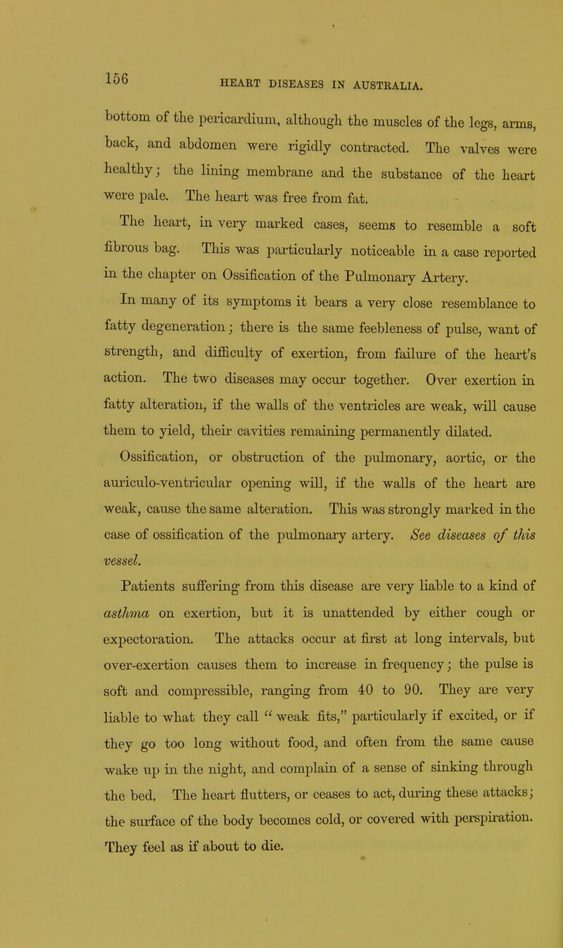 arms, bottom of the pericartlium, although the muscles of the legs, back, and abdomen were rigidly contracted. The valves were healthy; the lining membrane and the substance of the heart were pale. The heart was free from fat. The heart, in very marked cases, seems to resemble a soft fibrous bag. This was particularly noticeable in a case repoi-ted in the chapter on Ossification of the Pulmonary Artery. In many of its symptoms it bears a very close resemblance to fatty degeneration; there is the same feebleness of pulse, want of strength, and difficulty of exertion, from failiu^e of the heart's action. The two diseases may occur together. Over exertion in fatty alteration, if the walls of the ventricles are weak, will cause them to yield, their cavities remaining permanently dilated. Ossification, or obstruction of the pulmonary^ aortic, or the auriculo-ventricular opening will, if the walls of the heart are weak, cause the same alteration. This was strongly marked in the case of ossification of the pulmonary artery. iSee diseases of this vessel. Patients suffering- from this disease are very liable to a kind of asthma on exertion, but it is unattended by either cough or expectoration. The attacks occur at first at long intervals, but over-exertion causes them to increase in frequency; the pulse is soft and compressible, ranging from 40 to 90. They are very liable to what they call  weak fits, particularly if excited, or if they go too long without food, and often from the same cause wake up in the night, and complain of a sense of sinking through the bed. The heart fiutters, or ceases to act, dui-ing these attacks; the surface of the body becomes cold, or covered with pei-spii-ation. They feel as if about to die.