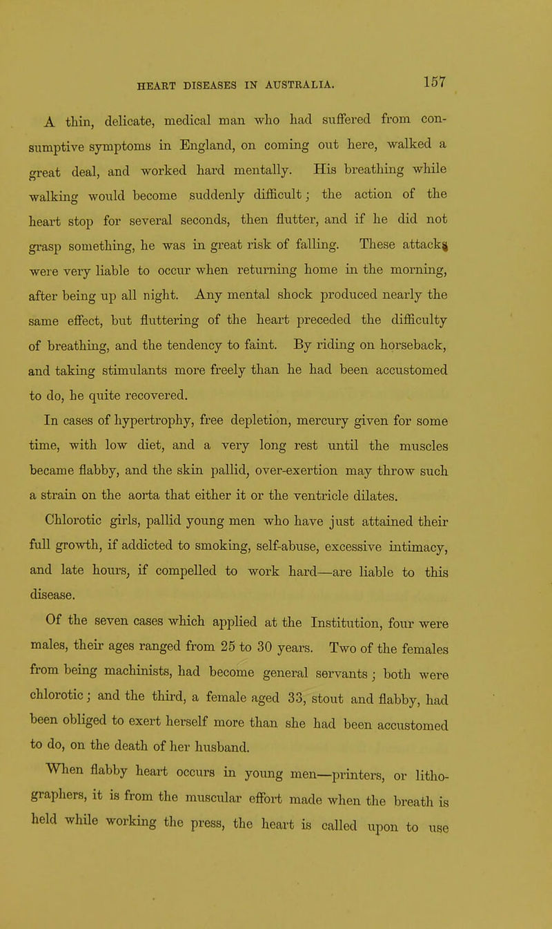 A thin, delicate, medical man who had suffered from con- sumptive symptoms in England, on coming out here, walked a great deal, and worked hard mentally. His breathing while walking would become suddenly difficult; the action of the heart stop for several seconds, then flutter, and if he did not gi'asp something, he was in great risk of falling. These attack^ were very liable to occur when returning home in the morning, after being up all night. Any mental shock produced nearly the same effect, but fluttering of the heart preceded the difficulty of breathing, and the tendency to faint. By riding on horseback, and taking stimulants more freely than he had been accustomed to do, he quite recovered. In cases of hypertrophy, free depletion, mercury given for some time, with low diet, and a very long rest until the muscles became flabby, and the skin pallid, over-exertion may throw such a strain on the aorta that either it or the ventricle dilates. Chlorotic girls, pallid young men who have just attained theii' full growth, if addicted to smoking, self-abuse, excessive intimacy, and late hours_, if compelled to work hard—are liable to this disease. Of the seven cases which applied at the Institution, four were males, their ages ranged from 25 to 30 years. Two of the females from being machinists, had become general servants ; both were chlorotic; and the third, a female aged 33, stout and flabby, had been obHged to exert herself more than she had been accustomed to do, on the death of her husband. When flabby heart occurs in young men—printers, or litho- graphers, it is from the muscular effort made when the breath is held while working the press, the heart is called upon to use