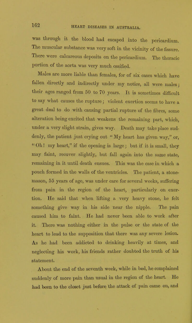 was through it the blood had escaped into the pericardium. The muscular substance was very soft in the vicinity of the fissure. There were calcareous deposits on the pericardium. The thoracic poi-tion of the aorta was very much ossified. Males are more liable than females, for of six cases which have fallen directly and indirectly imder my notice, all were males; theii- ages ranged from 50 to 70 years. It is sometimes difficult to say what causes the rupture; violent exertion seems to have a great deal to do with causing partial rupture of the fibres, some alteration being excited that weakens the remaining part, which, under a veiy slight strain, gives way. Death may take place sud- denly, the patient just crying out  My heart has given way, or,  Oh! my heart, if the opening is large; but if it is small, they may faint, recover slightly, but fall again into the same state, remaining in it until death ensues. Tliis was the case in which a pouch formed in the walls of the ventricles. The patient, a stone- mason, 55 years of age, was under care for several weeks, sufiering from pain in the region of the heai't, particidarly on exer- tion. He said that when lifting a very heavy stone, he felt something give way in his side near the nipj)le. The pain caused him to faint. He had never been able to work after it. There was nothing either in the pulse or the state of the heart to lead to the supposition that there was any severe lesion. A.S he had been addicted to drinking heavily at times, and neglecting his work, his friends rather doubted the truth of his statement. Aboiit the end of the seventh week, while in bed, he complained suddenly of more pain than usual in the region of the heai-t. He had been to the closet just before the attack of pain came on, and