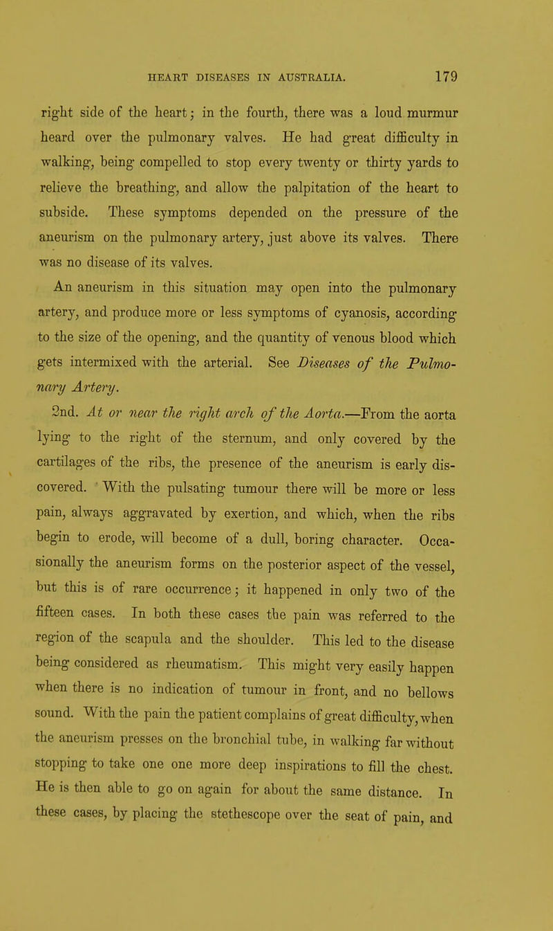 rig'ht side of the heart; in the fourth, there was a loud murmur heard over the pulmonary valves. He had great difficulty in walkings, being- compelled to stop every twenty or thirty yards to relieve the breathing, and allow the palpitation of the heart to subside. These symptoms depended on the pressure of the aneurism on the pulmonary artery, just above its valves. There was no disease of its valves. An aneurism in this situation may open into the pulmonary artery, and produce more or less symptoms of cyanosis, according to the size of the opening, and the quantity of venous blood which gets intermixed with the arterial. See Diseases of the Pulmo- nary Artery. 2nd. At or near the right arch of the Aorta.—Prom the aorta lying to the right of the sternum, and only covered by the cartilages of the ribs, the presence of the aneurism is early dis- covered. ■ With the pulsating tumour there will be more or less pain, always aggravated by exertion, and which, when the ribs begin to erode, will become of a dull, boring character. Occa- sionally the aneurism forms on the posterior aspect of the vessel, but this is of rare occurrence; it happened in only two of the fifteen oases. In both these cases the pain was referred to the region of the scapula and the shoulder. This led to the disease being considered as rheumatism. This might very easily happen when there is no indication of tumour in front, and no bellows sound. With the pain the patient complains of great difficulty, when the aneurism presses on the bronchial tube, in walking far without stopping to take one one more deep inspirations to fill the chest. He is then able to go on again for about the same distance. In these cases, by placing the stethescope over the seat of pain, and