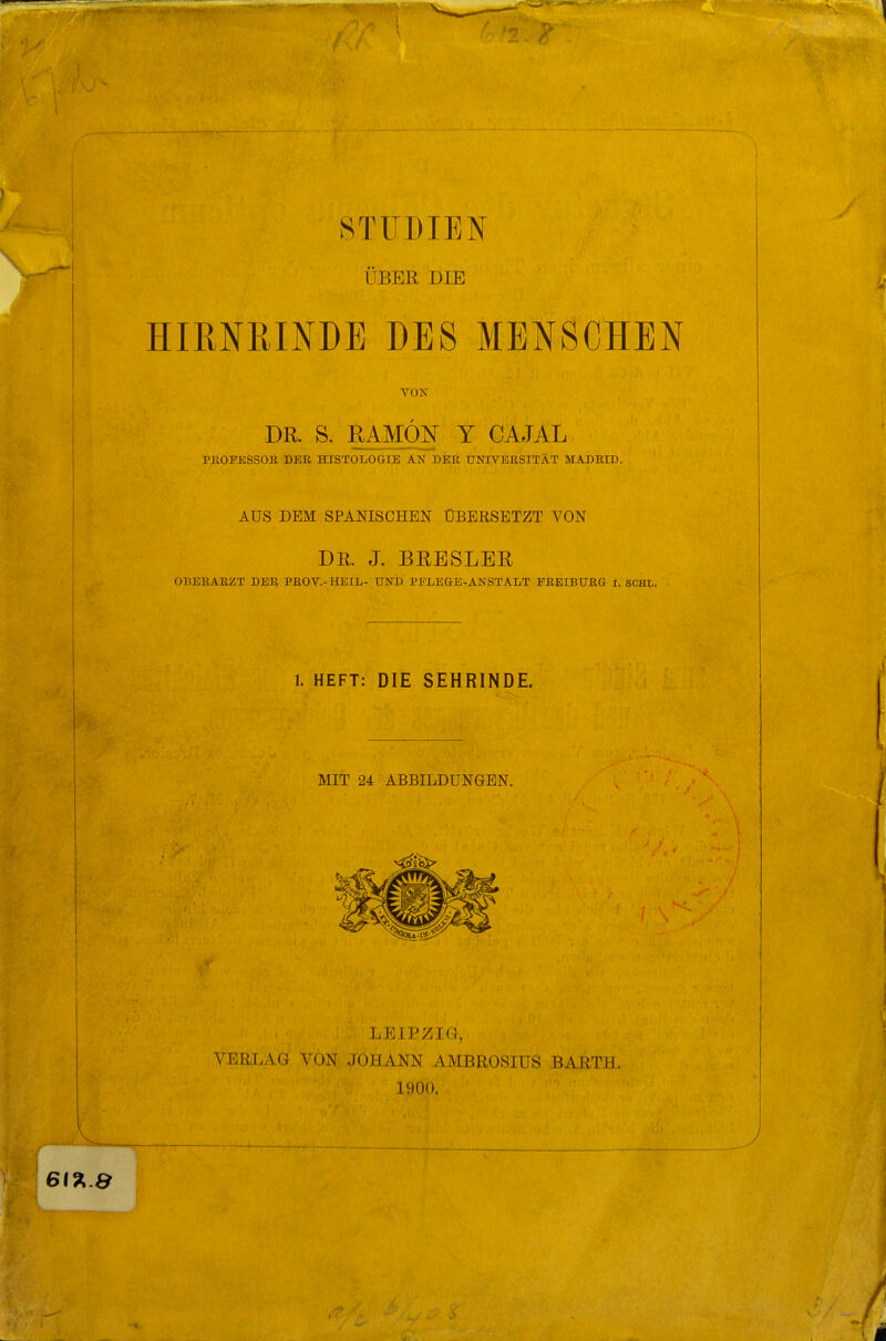 STUDIEN ÜBER DIE HIRNRINDE DES MENSCHEN VON DR. S. RAMM Y CÄJAL PKOPBSSOK DER HISTOLOGIE AN DER UNIVERSITÄT MADEID. AUS DEM SPANISCHEN ÜBERSETZT VON DR. J. BRESLER OBERARZT DER PEOV.-HEIL- UND PFLEGE-ANSTALT EEEIBUEG r. SCHI.. 1. HEFT: DIE SEHRINDE. MIT 24 ABBILDUNGEN. LEIPZIG, VERLAG VON JOHANN AMBROSIUS BARTH. 1900.