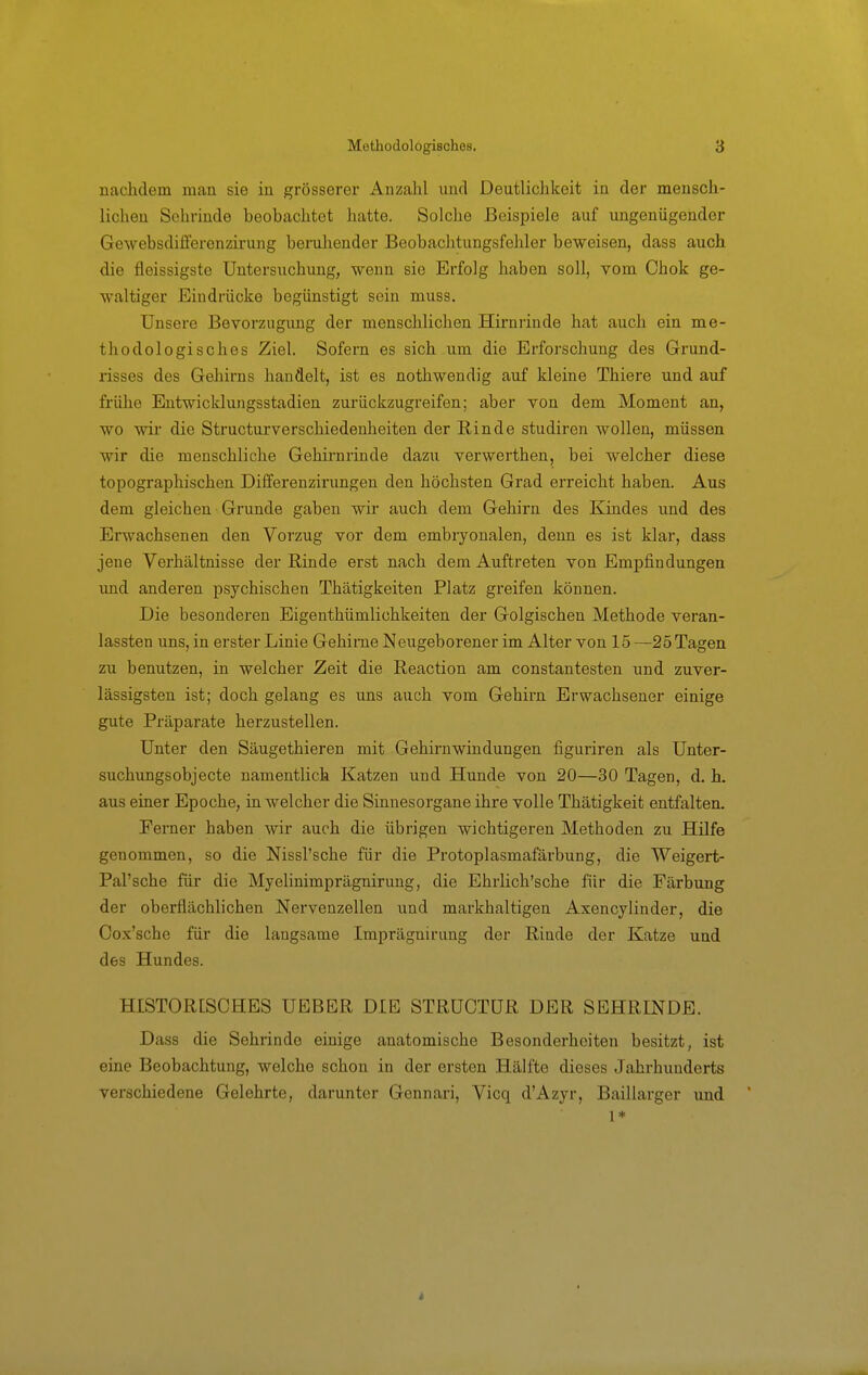 nachdem man sie in grösserer Anzalil und Deutliclikeit in der mensch- lichen Sehrinde beobachtet hatte. Solche Beispiele auf ungenügender Gewebsdiifercnzu-ung beruhender Beobachtungsfehler beweisen, dass auch die fleissigste Untersuchung, wenn sie Erfolg haben soll, vom Chok ge- waltiger Eindrücke begünstigt sein muss. Unsere Bevorzugung der menschlichen Hirniinde hat auch ein me- thodologisches Ziel. Sofern es sich um die Erforschung des Grund- risses des Gehirns handelt, ist es nothwendig auf kleine Thiere und auf frühe Entwicklungsstadien zurückzugreifen; aber von dem Moment an, wo wir die Structurverschiedenheiten der Rinde studiren wollen, müssen wir die menschliche Gehirnrinde dazu verwerthen, bei welcher diese topographischen Differenzirungen den höchsten Grad erreicht haben. Aus dem gleichen Grunde gaben wir auch dem Gehirn des Kindes und des Erwachsenen den Vorzug vor dem embryonalen, denn es ist klar, dass jene Verhältnisse der Rinde erst nach dem Auftreten von Empfindungen imd anderen psychischen Thätigkeiten Platz greifen können. Die besonderen Eigenthümlichkeiten der Golgischen Methode veran- lassten uns, in erster Linie Gehirne Neugeborener im Alter von 15 —25 Tagen zu benutzen, in welcher Zeit die Reaction am constantesten und zuver- lässigsten ist; doch gelang es uns auch vom Gebirn Erwachsener einige gute Präparate herzustellen. Unter den Säugethieren mit Gehirnwindungen figuriren als Unter- suchungsobjecte namentlich Katzen und Hunde von 20—30 Tagen, d. h. aus einer Epoche, in welcher die Sinnesorgane ihre volle Thätigkeit entfalten. Ferner haben wir auch die übrigen wichtigeren Methoden zu Hilfe genommen, so die Nissl'sche für die Protoplasmafärbung, die Weigert- Pal'sche für die Myelinimprägnirung, die Ehrlich'sche für die Färbung der oberflächlichen Nervenzellen und markhaltigen Axencylinder, die Cox'sche für die langsame Imprägnirung der Rinde der Katze und des Hundes. HISTORISCHES UEBER DIE STRÜCTÜR DER SEHRINDE. Dass die Sehrinde einige anatomische Besonderheiten besitzt, ist eine Beobachtung, welche schon in der ersten Hälfte dieses Jahrhunderts verschiedene Gelehrte, darunter Gennari, Vicq d'Azyr, Baillarger und 1*