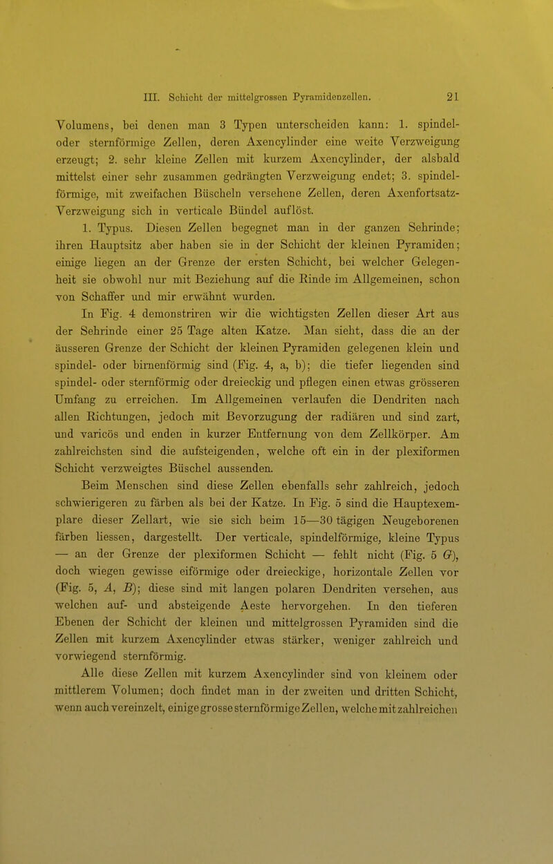 Volumens, bei denen man 3 Typen unterscheiden kann: 1. spindel- oder sternförmige Zellen, deren Axencylinder eine weite Verzweigung erzeugt; 2. sehr kleine Zellen mit kurzem Axencylinder, der alsbald mittelst einer sehr zusammen gedrängten Verzweigung endet; 3. spindel- förmige, mit zweifachen Büscheln versehene Zellen, deren Axenfortsatz- Verzweigung sich in verticale Bündel auflöst. 1. Typus. Diesen Zellen begegnet man in der ganzen Sehrinde; ihren Hauptsitz aber haben sie in der Schicht der kleinen Pyramiden; einige liegen an der Grenze der ersten Schicht, bei welcher Gelegen- heit sie obwohl nur mit Beziehung auf die Rinde im Allgemeinen, schon von Schaffer und mir erwähnt wurden. In Fig. 4 demonstriren wir die wichtigsten Zellen dieser Art aus der Sehrinde einer 25 Tage alten Katze. Man sieht, dass die an der äusseren Grenze der Schicht der kleinen Pyramiden gelegenen klein und Spindel- oder birnenförmig sind (Fig. 4, a, b); die tiefer liegenden sind Spindel- oder sternförmig oder dreieckig und pflegen einen etwas grösseren Umfang zu erreichen. Im Allgemeinen verlaufen die Dendriten nach allen Eichtungen, jedoch mit Bevorzugung der radiären und sind zart, und varicös und enden in kurzer Entfernung von dem Zellkörper. Am zahlreichsten sind die aufsteigenden, welche oft ein in der plexiformen Schicht verzweigtes Büschel aussenden. Beim Menschen sind diese Zellen ebenfalls sehr zahlreich, jedoch schwierigeren zu färben als bei der Katze. In Fig. 5 sind die Hauptexem- plare dieser Zellart, wie sie sich beim 15—30 tägigen Neugeborenen färben Hessen, dargestellt. Der verticale, spindelförmige, kleine Typus — an der Grenze der plexiformen Schicht — fehlt nicht (Fig. 5 ö), doch wiegen gewisse eiförmige oder dreieckige, horizontale Zellen vor (Fig. 5, Ä, B); diese sind mit langen polaren Dendriten versehen, aus welchen auf- und absteigende Aeste hervorgehen. In den tieferen Ebenen der Schicht der kleinen und mittelgrossen Pyramiden sind die Zellen mit kurzem Axencylinder etwas stärker, weniger zahlreich und vorwiegend sternförmig. Alle diese Zellen mit kurzem Axencylinder sind von kleinem oder mittlerem Volumen; doch findet man in der zweiten und dritten Schicht, wenn auch vereinzelt, einige grosse sternförmige Zellen, welche mit zahlreichen
