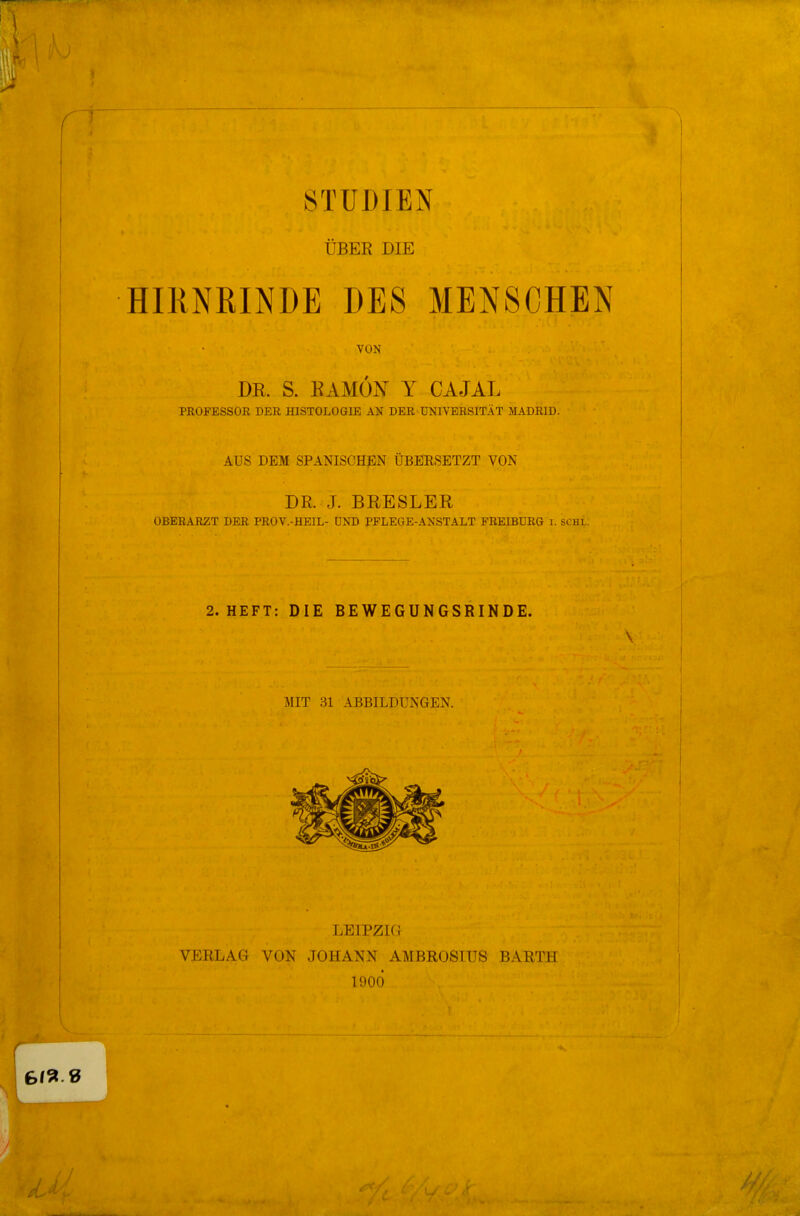 ! ÜBEK DIE I HIRNRINDE DES MENSCHEN VON DE. S. BAMÖN Y CAJAL PROFESSOR DER HISTOLOGIE AN DER UNIVERSITÄT MADRID. AUS DEM SPANISCHEN ÜBERSETZT VON DR. J. BEESLER OBERARZT DER PROV.-HEIL- ÜND PFLEGE-ANSTALT FREIBURG i. SOHL. 2. HEFT: DIE BEWEGUNGSRINDE. V MIT 31 ABBILDUNGEN. LEIPZIG VERLAG VON JOHANN AMBROSIUS BARTH 1900