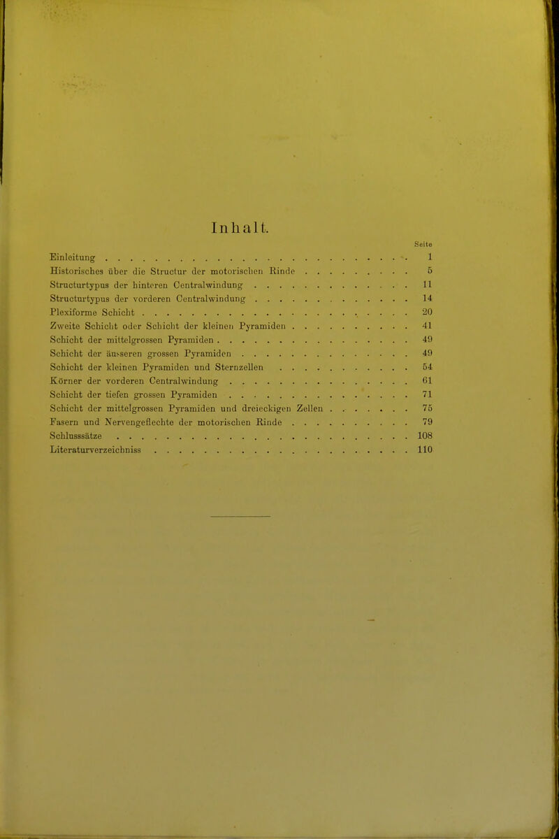 Inhalt. Seite Einleitung 1 Historisches über die Structur der motorisclien Rinde 5 Structurtypus der hinteren Centraiwindung 11 Structurtypus der vorderen Centraiwindung 14 Plexiforme Schicht 20 Zweite Schicht oder Schicht der kleinen Pyramiden 41 Schicht der mittelgrossen Pyramiden 49 Schicht der äusseren grossen Pyramiden 49 Schicht der kleinen Pyramiden und Sternzellen 54 Körner der vorderen Centralwindung 61 Schicht der tiefen grossen Pyramiden 71 Schicht der mittelgrossen Pyramiden und dreieckigen Zellen 75 Fasern und Nervengeflechte der motorischen Rinde 79 Schlusssätze 108 Literaturverzeichniss 110