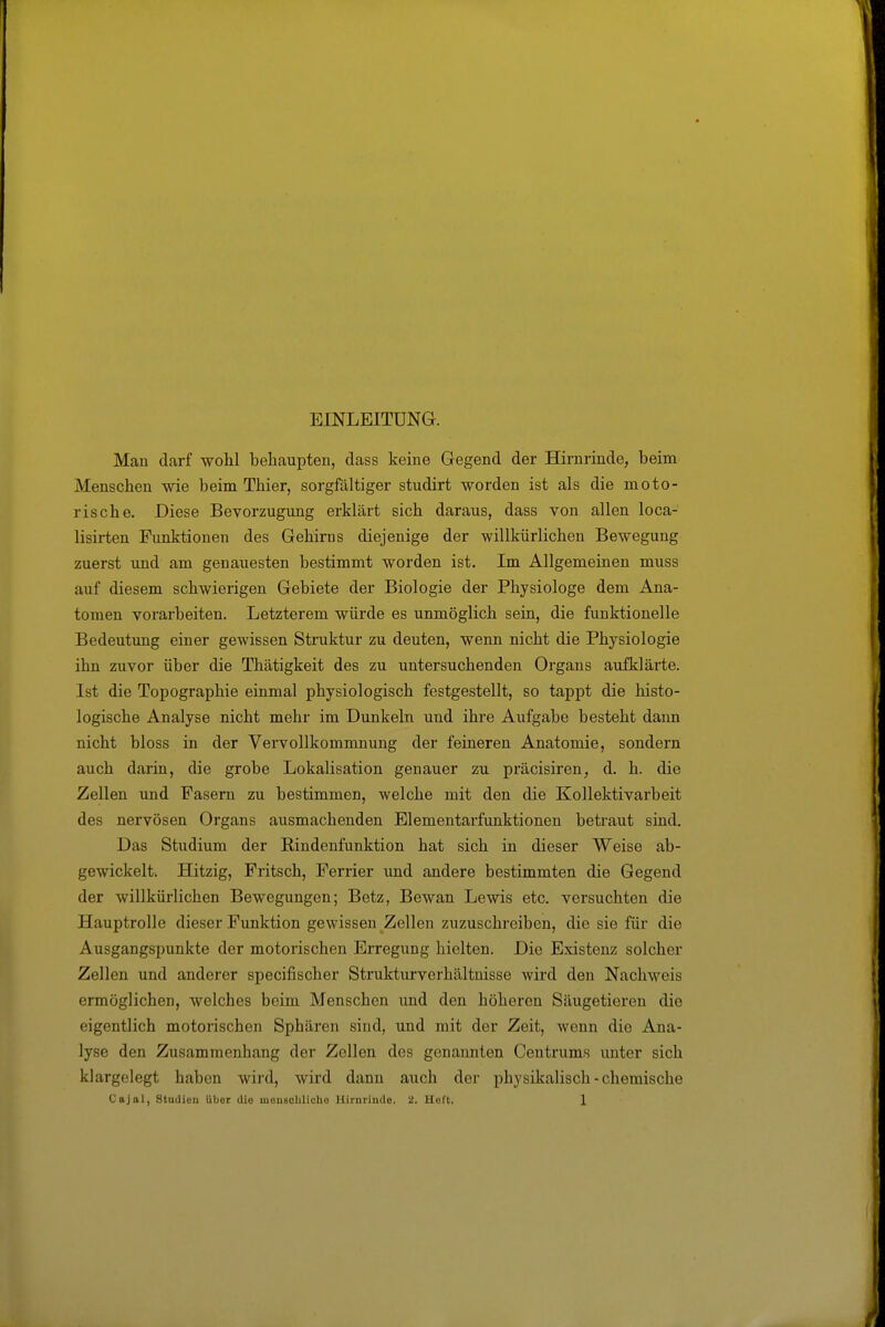 EINLEITUNG. Man darf wolil beliaupten, dass keine Gegend der Hirnrinde, beim Menschen wie beim Thier, sorgfältiger studirt worden ist als die moto- rische. Diese Bevorzugung erklärt sich daraus, dass von allen loca- lisirten Funktionen des Gehirns diejenige der willkürlichen Bewegung zuerst und am genauesten bestimmt worden ist. Im Allgemeinen muss auf diesem schwierigen Gebiete der Biologie der Physiologe dem Ana- tomen vorarbeiten. Letzterem würde es unmöglich sein, die funktionelle Bedeutung einer gewissen Struktur zu deuten, wenn nicht die Physiologie ihn zuvor über die Thätigkeit des zu untersuchenden Organs aufklärte. Ist die Topographie einmal physiologisch festgestellt, so tappt die histo- logische Analyse nicht mehr im Dunkeln und ihre Aufgabe besteht dann nicht bloss in der Vervollkommnung der feineren Anatomie, sondern auch darin, die grobe Lokalisation genauer zu präcisiren, d. h. die Zellen imd Fasern zu bestimmen, welche mit den die Kollektivarbeit des nervösen Organs ausmachenden Elementarfunktionen betraut sind. Das Studium der ßindenfunktion hat sich in dieser Weise ab- gewickelt. Hitzig, Fritsch, Ferrier vmd andere bestimmten die Gegend der willkürlichen Bewegungen; Betz, Bewan Lewis etc. versuchten die Hauptrolle dieser Funktion gewissen Zellen zuzuschreiben, die sie für die Ausgangspunkte der motorischen Erregung hielten. Die Existenz solcher Zellen und anderer specifischer Strukturverhältuisse wird den Nachweis ermöglichen, welches beim Menschen und den höheren Säugetieren die eigentlich motorischen Sphären sind, und mit der Zeit, wenn die Ana- lyse den Zusammenhang der Zellen des genannten Centrums unter sich klargelegt haben wird, wird dann auch der physikalisch - chemische