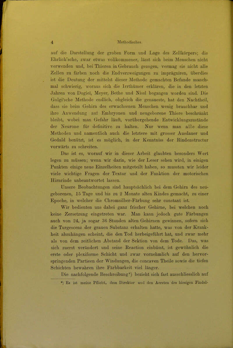 auf die Darstellung der groben Form und Lage des Zellkörpers; die Ehrlich'sclie, zwar etwas vollkommener, lässt sich beim Menschen nicht verwenden und, bei Thieren in Gebrauch gezogen, vermag sie nicht alle Zellen zu färben noch die Endverzweigungen zu imprägniren, überdies ist die Deutung der mittelst dieser Methode gemachten Befunde manch- mal schwierig, woraus sich die Irrthümer erklären, die in den letzten Jahren von Dogiel, Meyer, Bethe und Nissl begangen worden sind. Die Golgi'sche Methode endlich, obgleich die genaueste, hat den Nachtheil, dass sie beim Gehirn des erwachsenen Menschen wenig brauchbar und ihre Anwendung auf Embryonen und neugeborene Thiere beschränkt bleibt, wobei man Gefahr läuft, vorübergehende Entwicklungszustände der Neurone für definitive zu halten. Nur wenn man alle diese Methoden und namentlich auch die letztere mit grosser Ausdauer und Geduld benützt, ist es möglich, in der Kenntniss der Rindenstructur vorwärts zu schreiten. Das ist es, worauf wir in dieser Arbeit glaubten besonders Wert legen zu müssen; wenn wir darin, wie der Leser sehen wird, in einigen Punkten einige neue Einzelheiten mitgeteilt haben, so mussten wir leider viele wichtige Fragen der Textur und der Funktion der motorischen Hirnrinde unbeantwortet lassen. Unsere Beobachtungen sind hauptsächlich bei dem Gehirn des neu- geborenen, 15 Tage und bis zu 2 Monate alten Kindes gemacht, zu einer Epoche, in welcher die Chromsilber-Färbung sehr constant ist. Wir bedienten uns dabei ganz frischer Gehirne, bei welchen noch keine Zersetzung eingetreten war. Man kann jedoch gute Färbungen auch von 24, ja sogar 36 Stunden alten Gehirnen gewinnen, sofern sich die Turgescenz der grauen Substanz erhalten hatte, was von der Krank- heit abzuhängen scheint, die den Tod herbeigeführt hat, und zwar mehr als von dem zeitlichen Abstand der Sektion von dem Tode. Das, was sich zuerst verändert und seine Reaction einbüsst, ist gewöhnlich die erste oder plexiforme Schicht und zwar vornehmlich auf den hervor- springenden Partieen der Windungen, die concaven Theile sowie die tiefen Schichten bewahren ihre Färbbarkeit viel länger. Die nachfolgende Beschreibung*) bezieht sich fast ausschliesslich auf *) Es ist meine Pflicht, dem Direktor uud den Aerzten des hiesigen Findel-