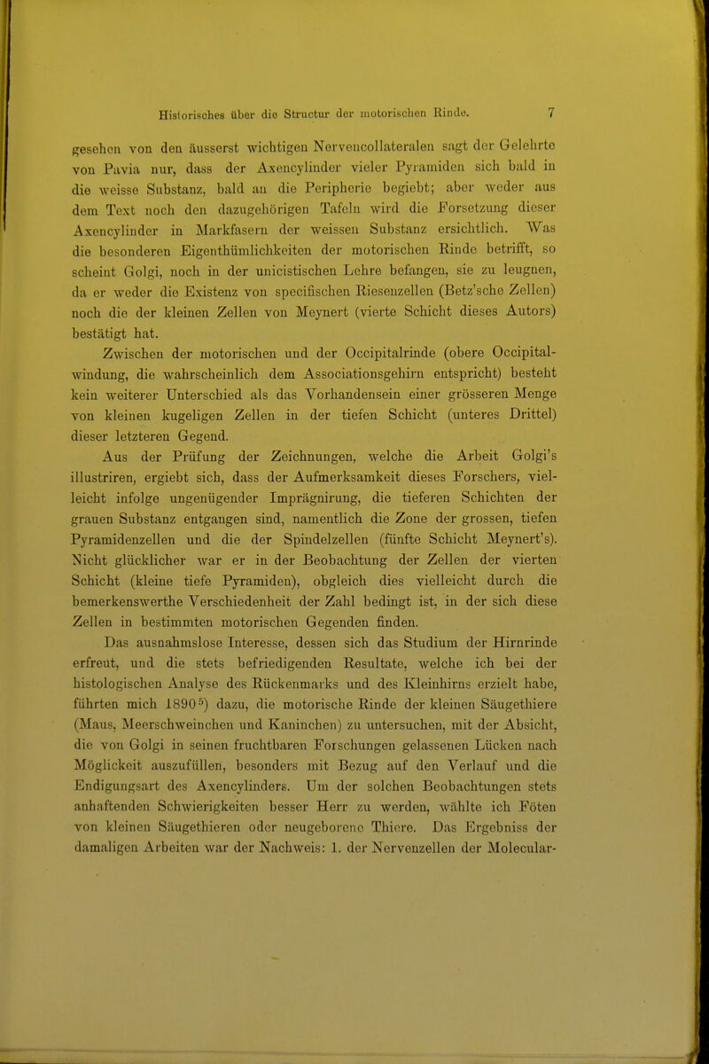 gesehen von den äusserst wichtigen Nervencollateralen sagt der Gelehrte von Pavia nur, dass der Axencylinder vieler Pyramiden sich bald in die weisse Substanz, bald an die Peripherie begiebt; aber weder aus dem Text noch den dazugehörigen Tafeln wird die Porsetzung dieser Axencylinder in Markfasern der weissen Substanz ersichtlich. Was die besonderen Eigenthümlichkeiten der motorischen Rinde betrifft, so scheint Golgi, noch in der unicistischen Lehre befangen, sie zu leugnen, da er weder die Existenz von specifischen Riesenzellen (Betz'sche Zellen) noch die der kleinen Zellen von Meynert (vierte Schicht dieses Autors) bestätigt hat. Zwischen der motorischen und der Occipitalrinde (obere Occipital- windung, die wahrscheinlich dem Associationsgehirn entspricht) besteht kein weiterer Unterschied als das Vorhandensein einer grösseren Menge von kleinen kugeligen Zellen in der tiefen Schicht (unteres Drittel) dieser letzteren Gegend. Aus der Prüfung der Zeichnungen, welche die Arbeit Golgi's illustriren, ergiebt sich, dass der Aufmerksamkeit dieses Forschers, viel- leicht infolge ungenügender Imprägnirung, die tieferen Schichten der grauen Substanz entgangen sind, namentlich die Zone der grossen, tiefen Pyramidenzellen und die der Spindelzellen (fünfte Schicht Meynert's). Nicht glücklicher war er in der Beobachtung der Zellen der vierten Schicht (kleine tiefe Pyramiden), obgleich dies vielleicht durch die bemerkenswerthe Verschiedenheit der Zahl bedingt ist, in der sich diese Zellen in bestimmten motorischen Gegenden finden. Das ausnahmslose Interesse, dessen sich das Studium der Hirnrinde erfreut, und die stets befriedigenden Resultate, welche ich bei der histologischen Analyse des Rückenmarks und des Kleinhirns erzielt habe, führten mich 1890^') dazu, die motorische Rinde der kleinen Säugethiere (Maus, Meerschweinchen und Kaninchen) zu untersuchen, mit der Absicht, die von Golgi in seinen fruchtbaren Forschungen gelassenen Lücken nach Möglickeit auszufüllen, besonders mit Bezug auf den Verlauf imd die Endigungsart des Axencylinders. Um der solchen Beobachtungen stets anhaftenden Schwierigkeiten besser Herr zu werden, wählte ich Föten von kleinen Säugethieren oder neugeborene Thiore. Das Ergebniss der damaligen Arbeiten war der Nachweis: 1. der Nervenzellen der Molecular-