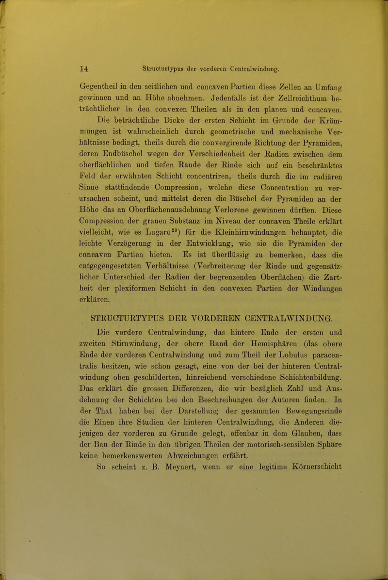 Gegentheil in den seitlichen und concaven Partien diese Zellen an Umfang gewinnen und an Höhe abnehmen. Jedenfalls ist der Zellreichthum be- trächtlicher in den convexen Thailen als in den planen und concaven. Die beträchtliche Dicke der ersten Schicht im Grande der Krüm- mungen ist wahrscheinlich durch geometrische und mechanische Ver- hältnisse bedingt, theils durch die convergirende Richtung der Pyramiden, deren Endbüschel wegen der Verschiedenheit der Radien zwischen dem oberflächlichen und tiefen Rande der Rinde sich auf ein beschränktes Feld der erwähnten Schicht concentriren, theils durch die im radiären Sinne stattfindende Compression, welche diese Concentration zu ver- ursachen scheint, und mittelst deren die Büschel der Pyramiden an der Höhe das an Oberflächenausdehnung Verlorene gewinnen dürften. Diese Compression der grauen Substanz im Niveau der concaven Theile erklärt vielleicht, wie es Lugaro für die Kleinhirnwindungen behauptet, die leichte Verzögerung in der Entwicklung, wie sie die Pyramiden der concaven Partien bieten. Es ist überflüssig zu bemerken, dass die entgegengesetzten Verhältnisse (Verbreiterung der Rinde und gegensätz- licher Unterschied der Radien der begrenzenden Oberflächen) die Zart- heit der plexiformen Schicht in den convexen Partien der Windungen erklären. STRUCTURTYPUS DER VORDEREN CENTRAL WINDUNG. Die vordere Centralwindung, das hintere Ende der ersten und zweiten Stirawindung, der obere Rand der Hemisphären (das obere Ende der vorderen Centraiwindung und zum Theil der Lobulus paracen- tralis besitzen, wie schon gesagt, eine von der bei der hinteren Centrai- windung oben geschilderten, hinreichend verschiedene Schichtenbildung. Das erklärt die grossen Differenzen, die wir bezüglich Zahl und Aus- dehnung der Schichten bei den Beschreibungen der Autoren finden. In der That haben bei der Darstellung der gesammten Bewegungsrinde die Einen ihre Studien der hinteren Centraiwindung, die Anderen die- jenigen der vorderen zu Grunde gelegt, offenbar in dem Glauben, dass der Bau der Rinde in den übrigen Theilen der motorisch-sensiblen Sphäre keine bemerkenswerten Abweichungen erfährt. So scheint z. B. Meynert, wenn er eine legitime Körnerschicht