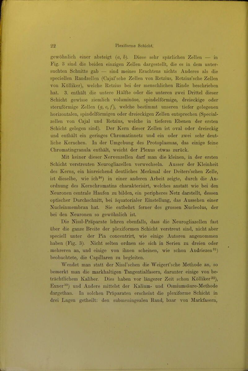 gewöimlich einer absteigt (a, h). Diese sehr spärlichen Zellen — in Fig. 3 sind die beiden einzigen Zellen dargestellt, die es in dem unter- suchten Schnitte gab — sind meines Erachtens nichts Anderes als die speciellen Randzellen (Cajal'sche Zellen von ßetzius, Rctzius'sche Zellen von Kölliker), welche Ketzins bei der menschlichen Rinde beschrieben hat. 3. enthält die untere Hälfte oder die unteren zwei Drittel dieser Schicht gewisse ziemlich voluminöse, spindelförmige, dreieckige oder sternförmige Zellen (g, e, f), welche bestimmt unseren tiefer gelegenen horizontalen, spindelförmigen oder dreieckigen Zellen entsprechen (Special- zellen von Cajal und Retzius, welche in tieferen Ebenen der ersten Schicht gelegen sind). Der Kern dieser Zellen ist oval oder dreieckig und enthält ein geringes Chromatinnetz und ein oder zwei sehr deut- liche Kernchen. In der Umgebung des Protoplasmas, das einige feine Chromatingranula enthält, weicht der Plexus etwas zurück. Mit keiner dieser Nervenzellen darf man die kleinen, in der ersten Schicht verstreuten Neurogliazellen verwechseln. Ausser der Kleinheit des Kerns, ein hinreichend deutliches Merkmal der Deiters'schen Zelle, ist dieselbe, wie ich^) in einer anderen Arbeit zeigte, durch die An- ordnung des Kernchromatins charakterisirt, welches anstatt wie bei den Neuronen centrale Haufen zu bilden, ein peripheres Netz darstellt, dessen optischer Durchschnitt, bei äquatorialer Einstellung, das Aussehen einer Nucleinmembran hat. Sie entbehrt ferner des grossen Nucleolus, der bei den Neuronen so gewöhnlich ist. Die Nissl-Präparate lehren ebenfalls, dass die Neurogliazellen fast über die ganze Breite der plexiformen Schicht verstreut sind, nicht aber speciell unter der Pia concentrirt, wie einige Autoren angenommen haben (Fig. 3). Nicht selten ordnen sie sich in Serien zu dreien oder mehreren an, und einige von ihnen scheinen, wie schon Andriezen^^) beobachtete, die Capillaren zu begleiten. Wendet man statt der Nissl'schen die Weigert'sche Methode an, so bemerkt man die markhaltigen Tangentialfasern, darunter einige von be- trächtlichem Kaliber. Dies haben vor längerer Zeit schon Kölliker ^2)^ Exner^^) und Andere mittelst der Kalium- und Osmiumsäui-e-Methode dargethan. In solchen Präparaten erscheint die plexiforme Schicht in drei Lagen getheilt: den submeniugealen Band, baar von Markfasern,