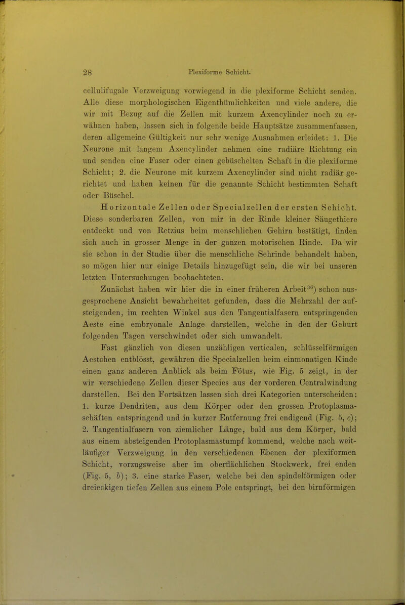 cellulifugale Verzweigung vorwiegend in die plexiforme Schicht senden. Alle diese morphologischen Eigenthümlichkeiten und viele andere, die wir mit Bezug auf die Zellen mit kurzem Axencylinder noch zu er- wähnen haben, lassen sich in folgende beide Hauptsätze zusammenfassen, deren allgemeine Gültigkeit nur sehr wenige Ausnahmen erleidet: 1. Die Neurone mit langem Axencylinder nehmen eine radiäre E-ichtung ein und senden eine Faser oder einen gebiischelten Schaft in die plexiforme Schicht; 2. die Neurone mit kurzem Axencylinder sind nicht radiär ge- richtet imd haben keinen für die genannte Schicht bestimmten Schaft oder Büschel. Horizontale Zellen oder Specialzellen der ersten Schicht. Diese sonderbaren Zellen, von mir in der Rinde kleiner Säugethiere entdeckt und von Retzius beim menschlichen Gehirn bestätigt, finden sich auch in grosser Menge in der ganzen motorischen Rinde. Da wir sie schon in der Studie über die menschliche Sehrinde behandelt haben, so mögen hier nur einige Details hinzugefügt sein, die wir bei unseren letzten Untersuchungen beobachteten. Zunächst haben wir hier die in einer früheren Arbeitschon aus- gesprochene Ansicht bewahrheitet gefunden, dass die Mehrzahl der auf- steigenden, im rechten Winkel aus den Tangentialfasern entspringenden Aeste eine embryonale Anlage darstellen, welche in den der Geburt folgenden Tagen verschwindet oder sich umwandelt. Fast gänzlich von diesen unzähligen verticalen, schlüsseiförmigen Aestchen entblösst, gewähren die Specialzellen beim einmonatigen Kinde einen ganz anderen Anblick als beim Fötus, wie Fig. 5 zeigt, in der wir verschiedene Zellen dieser Speeles aus der vorderen Centraiwindung darstellen. Bei den Fortsätzen lassen sich drei Kategorien unterscheiden: 1. kurze Dendriten, aus dem Körper oder den grossen Protoplasma- schäften entspringend und in kurzer Entfernung frei endigend (Fig. 5, c); 2. Tangentialfasern von ziemlicher Länge, bald aus dem Körper, bald aus einem absteigenden Protoplasmastumpf kommend, welche nach weit- läufiger Verzweigung in den verschiedenen Ebenen der plexiformen Schicht, vorzugsweise aber im oberflächlichen Stockwerk, frei enden (Fig. 5, h); 3. eine starke Faser, welche bei den spindelförmigen oder dreieckigen tiefen Zellen aus einem Pole entspringt, bei den birnförmigen