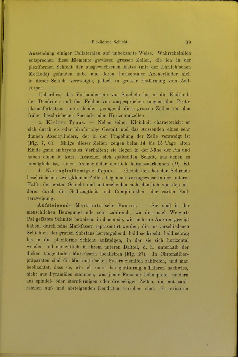 Aussendling einiger Collateralen auf unbekannte Weise. Wahrscheinlich entsprechen diese Elemente gewissen grossen Zellen, die ich in der plexiformen Schicht der ausgewachsenen Katze (mit der Ehrlich'schen Methode) gefunden habe und deren horizontaler Axencylinder sich in dieser Schicht verzweigte, jedoch in grosser Entfernung vom Zell- körper. Ueberdies, das Vorhandensein von Stacheln bis in die Endtheile der Dendriten und das Fehlen von ausgesprochen tangentialen Proto- plasmafortsätzen unterscheiden genügend diese grossen Zellen von den früher beschriebenen Special- oder Horizontalzellen. c. Kleiner Typus. — Neben seiner Kleinheit characterisirt er sich durch ei- oder birnförmige Gestalt und das Aussenden eines sehr dünnen Axencylinders, der in der Umgebung der Zelle verzweigt ist (Fig. 7, C). Einige dieser Zellen zeigen beim 14 bis 15 Tage alten Kinde ganz embryonales Verhalten; sie liegen in der Nähe der Pia und haben einen in kurze Aestchen sich spaltenden Schaft, aus denen es unmöglich ist, einen Axencylinder deutlich herauszuerkennen (Z), E). d. Neurogliaförmiger Typus. — Gleich den bei der Sehrinde beschriebenen zwergkleinen Zellen liegen sie vorzugsweise in der unteren Hälfte der ersten Schicht und unterscheiden sich deutlich von den an- deren durch die Gedrängtheit und Complicirtheit der zarten End- verzweigung. Aufsteigende Martinotti'sche Fasern. — Sie sind in der menschlichen Bewegungsrinde sehr zahlreich, wie dies nach Weigert- Pal gefärbte Schnitte beweisen, in denen sie, wie mehrere Autoren gezeigt haben, durch feine Markfasern repräsentirt werden, die aus verschiedenen Schichten der grauen Substanz hervorgehend, bald senkrecht, bald schräg bis in die plexiforme Schicht aufsteigen, in der sie sich horizontal wenden und namentlich in ihrem unteren Drittel, d. h. unterhalb der dicken tangentialen Markfasern localisiren (Fig. 27). In Chromsilber- präparaten sind die Martinotti'schen Fasern ziemlich zahlreich, und man beobachtet, dass sie, wie ich zuerst bei glatthirnigen Thieren nachwies, nicht aus Pyramiden stammen, was jener Forscher behauptete, sondern aus Spindel- oder sternförmigen oder dreieckigen Zellen, die mit zahl- reichen auf- und absteigenden Dendriten versehen sind. Es existiren