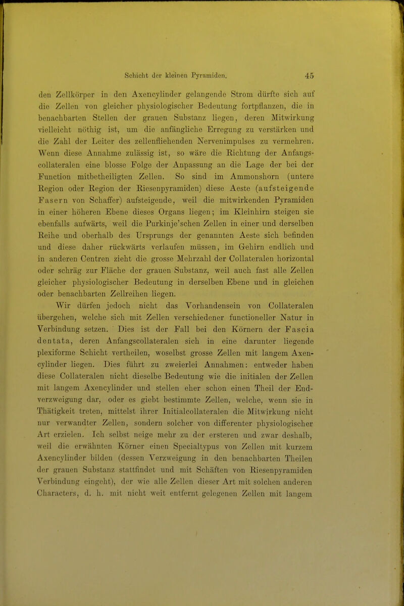den Zellkörper in den Axencyliuder gelangende Strom dürfte sich auf die Zellen von gleicher physiologischer Bedeutung fortpflanzen, die in benachbarten Stellen der grauen Substanz liegen, deren Mitwirkung vielleicht uöthig ist, um die anfängliche Erregung zu verstärken und die Zahl der Leiter des zellenfliehenden Nervenimpulses zu vermehren. Wenn diese Annahme zulässig ist, so wäre die Richtung der Anfangs- collateralen eine blosse Folge der Anpassung an die Lage der bei der Function mitbetheiligten Zellen. So sind im Ammonshorn (untere Region oder Region der Riesenpyramiden) diese Aeste (aufsteigende Fasern von Schalfer) aufsteigende, weil die mitwirkenden Pyramiden in einer höheren Ebene dieses Organs liegen; im Kleinhirn steigen sie ebenfalls aufwärts, weil die Purkinje'schen Zellen in einer und derselben Reihe und oberhalb des Ursprungs der genannten Aeste sich befinden und diese daher rückwärts verlaufen müssen, im Gehirn endlich und in anderen Centren zieht die grosse Mehrzahl der Collateralen horizontal oder schräg zur Fläche der grauen Substanz, weil auch fast alle Zellen gleicher physiologischer Bedeutung in derselben Ebene und in gleichen oder benachbarten Zeihreihen liegen. Wir dürfen jedoch nicht das Vorhandensein von Collateralen übergehen, welche sich mit Zellen verschiedener functioneller Natur in Verbindung setzen. ' Dies ist der Fall bei den Körnern der Fascia dentata, deren Anfangscollateralen sich in eine darunter liegende plexiforme Schicht vertheilen, woselbst grosse Zellen mit langem Axen- cyliuder liegen. Dies führt zu zweierlei Annahmen: entweder haben diese Collateralen nicht dieselbe Bedeutung wie die initialen der Zellen mit langem Axencyliuder und stellen eher schon einen Theil der End- verzweigung dar, oder es giebt bestimmte Zellen, welche, wenn sie in Thätigkeit treten, mittelst ihrer Initialcollateralen die Mitwirkung nicht nur verwandter Zellen, sondern solcher von differenter physiologischer Art erzielen. Ich selbst neige mehr zu der ersteren und zwar deshalb, weil die erwähnten Körner einen Specialtypus von Zellen mit kurzem Axeucylinder bilden (dessen Verzweigung in den benachbarten Theilen der grauen Substanz stattfindet und mit Schäften von Riesenpyramiden Verbindung eingeht), der wie alle Zellen dieser Art mit solchen anderen Characters, d. h. mit nicht weit entfernt gelegenen Zellen mit langem