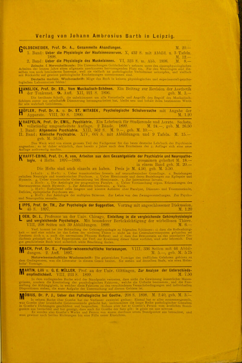 pOLDSCHElDER, Prof. Dr. A., Gesammelte Aliandlungen. M. 20 — ^ 1. Band: lieber die Physiologie der Haufsinnesnerven. X, 432 S. mit Abbild, u. 3 Tafeln. 1898. M. 12.— 2. Band: Ueber die Physiologie des Muskelsinnes. VI, 323 S. ni. Abb. 1898. M. 8.— Zeitschr. f. Nervenheilkunde: Uie Untersiichungeii (loldscheidei's nehmen unter den sinnesphysiologischen Arbeiten der letzten J.-ihre einen .illgemein anerk.-innten hervorragenden Platz ein, Für den Neurologen sind die- selhen von noch besonderem Interesse, weil sie vielfach an pathologische Verhältnisse anknüpfen, und vielfach mit Rücksicht auf gewisse pathologische Erscheinungen unternommen sind. Deutsche medizin. Wochenschrift: Möge das Buch in keinem physiologischen und experimentell-psycho- logischen Laboratorium fehlen ! HANSLICK, Prof. Dr. ED., Vom Musikalisch-Schönen. Ein Beitrag- zur Revision der Aestlietik der Tonknust. 9. Auti. XII, 221 S. 1896. geb. M. 3.— Die berühmte Schrift, die unbekümmert um alle Vorurtheile und Angriffe den Begriff des Musikalisch- Schönen zuerst aus nebelhaft* Dämmerung herausgearbeitet hat, bleibt neu und behält ihren bestimmten Werth für alle wahrhaft Gebildeten. ÖFLER, Prof. Dr. A. u. Dr. ST. WITASEK, Psychologische Schulversuche mit Angabe der Apparate. VIII, 30 S. 1900. M. 1.20 H KRAEPELIN, Prof. Dr. EMIL, Psychiatrie. Ein Lehrbuch für Studierende und Aerzte.. Sechste, vollständig- umgearbeitete Auflage. 2 Bände. 1899. M. 24.—, geb. M. 26.50 I. Band: Allgemeine Psychiatrie. XIll, 362 S. M. 9.-, geb. M. 10.—. n. Band: Klinische Psychiatrie. XIV, 607 S. mit Abbildungen und 9 Tafeln. M. 15.— geb. M. 16.50. Das Werk wird von einem grossen Teil der Fachpresse für das beste deutsche Lehrbuch der Psychiatrie angesehen; es ist daher erklärlich, dass bereits 2 Jahre nach dem Erscheinen der 5. Auflage sich eine neue Auflage nothv.'endig machte. KRAFFT-EBING, Prof. Dr. R, von, Arbeiten aus dem Gesamtgebiete der Psychiatrie und Neuropatho- iogie. 4 Hefte. 1897—1899. zusammen geheftet M. 18.— in einem Band geb. M. 20.— Die Hefte sind auch einzeln zu haben. Preis je M. 4.50, geb. M. 5.50. Inhalt: i. Heft: i. Ueber transitorisX;hes Irresein auf neurasthenischer Grundlage. 2. Beziehungen zwischen Neuralgie und transitorischer Psychose. 3. Ueber Hemicranie und deren Beziehungen zur Epilepsie und Hysterie. 4. Ueber transitorische Geistesstörung bei Hemicranie. 5. Zur Intermittens larvata. 2. Heft: I. Die Aetiologie der progressiven Paralye. 2. Ueber Vortäuschung organ. Erkrankungen des Nervensystems durch Hysterie. 3. Zur Athetotis bilateralis. 4. Varia. 3. Heft: Enthaltend zehn längere und kürzere Aufsätze über Paralyse, Dämmer- und Traumzustände, Delirien, epileptische Psychosen etc. 4. Heft: Zur Aetiologie der multiplen Sklerose. Zur Lehre von den Zwangsvorstellungen. Zur Psyclio- und Neuropathia se.xualis. LIPPS, Prof. Dr. TH., Zur Psychologie der Suggestion, Vortrag mit angeschlossener Diskussion. 45 S. 1897. M. 1.20 L M GEB, Dr. J., Professor an der Univ. Chicago. Einleitung in die vergleichende Gehirnphysiologie und vergleichende Psychologie. Mit l)esonderer Berücksichtigung der wirbellosen Thiere. VIII, 208 Seiten mit 39 Abbildungen. 1899. M. 6.— Verf. kommt bei der Behandlung der Gehirnphysiologie zu folgenden Schlüssen: i) dass die Reflexthätig- keit — und eine solche ist das Leben der niederen Thiere — nicht an das Centrainervensystem gebunden sei (besitzen doch u. a. auch die nervenlosen Pflanzen Reflexe) und 2) dass das Bewusstsein an das associative Ge- dächtnis geknüpft sei. Die Experimente, die Verf. zur Erweisung dieser Sätze vorführt, sind sehr lehrreich. D.is gut geschriebene Buch wird sicherlich weite Beachtung finden. ACH, Prof. Dr. E., Populär-wissenschaftliche Vorlesungen. VIII. 336 Seiten mit 46 Ai)bil- dungen. 2. Aufl. 1897. M. 5.—, geb. M. 5.75 Naturwisserjschaftllche Wochenschrift: Die geistreichen Vorträge des trefflichen Gelehrten gehören zu dem Gediegensten, was, die Litlcratur in diesem Genre besitzt. Sie stehen auf derselben Stufe, wie etwa Helm- holtz' Vortr.ige. MARTIN, Lilli u. G. E. MÜLLER, Prof. an der Univ. (TÜttingen, Zur Analyse der Unterschieds- empfindlichkeif. VIII, 233 S. 1899. M. 7.50 In dem vorliegenden Buche wird der Standpunkt vertreten, dass nicht die Gewiimung äusserlicherMaass- grössen, sondern die Ermittelung der psychologischen Kaktoren, welche die Urtheile bestimmen, und die Fest- stellung der Abhängigkeit, in welcher diese Faktoren zu den verschiedenen Versuchsbedingnngen und individuellen Dispositionen stehen, die erste Aufgabe der Untersuchung auf diesem Gebiete ist. MÖBIUS, Dr. P, J., Ueber das Pathologische bei Goethe. 208 S. 1898. M. 2.40, geb. M. 3.— In seinem Buche ober Goethe hat der Verfasser zweierlei gethan: Einmal hat er alles zusammengestellt, was Goethe über krankhafte Cleistcszustände gedacht hat, insbesondere die lange Reihe pathologischer Gestalten in Goethe's Dichtungen geschildert und besprochen. Sodaim aber hat er Goethe's Person vom ärztlichen Stand- punkte ans betrachtet und hat gezeigt, dass auch für tloethe der Satz gilt: le genie est nne nevrose. Es werden also Goethe's Werke und Person von einem durchaus neuen Standpunkte aus betrachtet, und man trrwinnt nnrh Iwi Ifn Rl. htiin^'ti liiri '-iii I'nü iifiiT Kin-^iohlon.