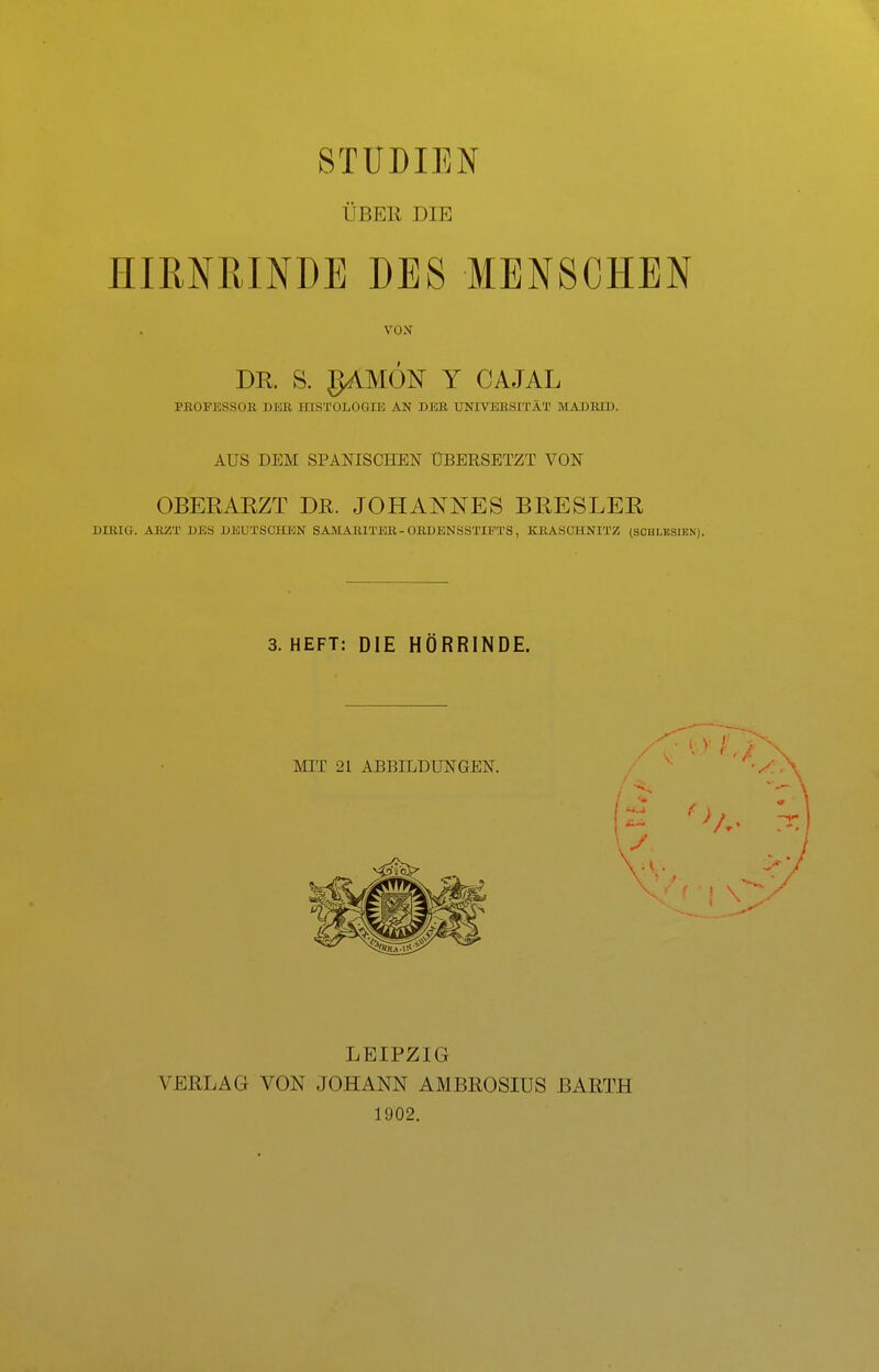 STUDIEN ÜBEK DIE IIIMPtlNDE DES MENSCHEN VON DR. S. gAMÖN Y CAJAL PROFESSOR DER HISTOLOGIE AN DER UNIVERSITÄT MADRID. AUS DEM SPANISCHEN ÜBERSETZT VON OBERARZT Dß. JOHANNES BRESLER DIRIG. ARZT DES DEUTSCHEN SAMARITER - ORDENSSTIPTS, KRASCHNITZ (SCHLESIEN). 3. HEFT: DIE HÖRRINDE. MIT 21 ABBILDUNGEN. LEIPZIG VERLAG VON JOHANN AMBROSIUS BARTH 1902.