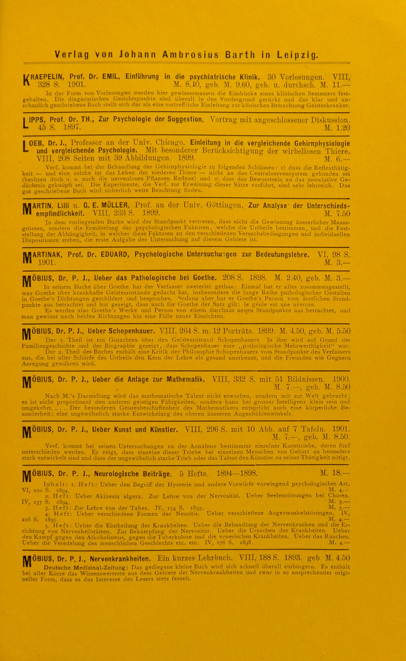 KRAEPELIN, Prof. Dr. EMIL, Einführung in die psychiatrisclie Klinik. 30 Vorlesungen. VIII, ■628 S. lUOl. yi. 8.10, geb. AI. [Km, geb. u. (luvcli.scli. M. 11.— In der Vorm von Vorlesungen v/erden hier gewi.sserniass'-n die KindriicUe eines klinischen -Semesters fest- geh.-ilten. Die diagnostischen Gesichtspunkte sind iihcrall in den Vordergiimd gerückt nnd das klar und an- schaulichgeschriebene Uuch stellt sich dar als eine vürtrcfTliche Einleitung zur klinischen Hclr.ichlung Geisteskranker. LIPPS, Prof. Dr. TH., Zur Psychologie der Suggestion. Vortrag mit angeschlossener Diskussion. 45 S. 18U7. M. 1.20 LOEB, Dr. J., Professor au der Univ. Chicago, Einleitung in die vergleichende Gehirnphysiologie und vergleichende Psychologie. Mit besonderer Berücksiclitiguug der wirbellosen Tliiere. VIII, 208 Seiten mit 559 Abbildungen. 1899. M. G.— Verf. kommt hei der Behandlung der Gehirnphysiologie zu folgenden Schlüssen; i) dass die Refle-vthätig- keit — und eine solche ist das Lehen der niederen Thiere — nicht an das Centrainervensystem gebunden sei (besitzen doch u. a. auch die nerveulosen Pflanzen Rene.\e) und 2) dass das Bewusstsein an das .issociative Ge- dächtnis geknüpft sei. Die E.xperiniente, die Verf. zur Erweisung dieser Sätze vorfiihrt, sind sehr lehrreicli. Das gut geschriebene Uuch wird sicherlich weite Beachtung linden. MARTIN. Ulli u. G. E. MÜLLER, Prof. an der Uuiv. Güttingen, Zur Analyse' der Unlerschieds- enipfindlichkeit. VllI, 233 S. 1899. M. 7.50 In dem vorliegenden Buche wird der Standpunkt vertreten, dass nicht die Gewinnung äusserlicher Maass- grössen, sondern die Ermittelung der psychologischen Faktoren, welche die Urtheile bestimmen, und die Fest- stellung der Abhängigkeit, in welcher diese Faktoren zu den verscliiedenen Versuchsbedingungen und individuellen Dispositionen stehen, die erste Aufgabe der Untersuchung auf diesem Gebiete ist. MARTINAK, Prof. Dr. EDUARD, Psychologische Untersuchu:igen zur Bedeutungslehre. VI, 98 S. 1901. M. 3.— M ÖBIUS, Dr. P. J., Ueber das Pathologische bei Goethe. 208 S. 1898. M. 2.40, geb. M. 3.- Ii) seinem Buche über Goethe hat der Verfasser zweierlei gethan: Einmal hat er alles zusammengestellt, was Goethe über krankhafte Geisteszustände gedacht hat, insbesondere die lange Reihe pathologischer Gestalten in Goethe's Dichtungen geschildert und besprochen. Sodann aber hat er Goethe's Person vom ärztlichen Stand- punkte aus betrachtet und hat gezeigt, dass auch für Goethe der Satz gilt: le genie est une nevrose. Es werden also Goethe's Werke und Person von einem durcliaus neuen Standpunkte aus betrachtet, und man gewinnt nach beiden Richtungen hin eine Fülle neuer Einsichten. MÖBIUS, Dr. P. J., Ueber Schopenhauer. VIII, 264 S. m. 12 Porträts. 1899. M. 4.50, geb. M. 5..Ö0 * Der I. Theil ist ein Gutachten über den Geisteszustand Schopenh.iuers In ihm wird auf Grund der Familiengeschichte und der BiograjDhie gezeigt, dass Schopenhauer eine ,,p.'ithologische Mehrwerthigkeit'* war. Der 2. Theil des Buches enthält eine Kritik der Philosophie Schopenhauers vom Standpunkte des Verfassers aus, die bei aller Schärfe des Urtheils den Kern der Lehre als gesund anerkennt, und die Freunden wie Gegnern Anregung gewähren wird. MÖBIUS, Dr. P. J., Ueber die Anlage zur Mathematik. VIII, 332 S. mit öl Bildnissen. 190Ü. M. 7.—, geb. M. 8.50 Nach M.'s Darstellung wird das mathematische Talent nicht erworben, sondern mit zur Welt gebracht; es ist nicht proportional den anderen geistigen Fähigkeiten, sondern kann bei grosser Intelligenz klein sein und umgekehrt. . . . Der besonderen GeistesbeschafTenheit des Mathematikers entspricht auch eine körperliche Be- sonderheit: eine ungewöhnlich starke Entwickelung des oberen äusseren Augenhöhlenwinkels. MÖBIUS, Dr. P. J., Ueber Kunst und Künstler. VIII, 296 S. mit 10 Abb. auf 7 Tafeln. 1901. M. 7.—, geb. M. 8.50. Verf. kommt bei seinen Untersuchungen zu der Annahme bestimmter einzelner Kunsttriebe, deren fünf unterschieden werden. Er zeigt, dass einzelne dieser 'I'riebe bei einzelnen Menschen von Geburt an besonders stark entwickelt sind und dass der ungewöhnlich starke Trieb oder das Talent den Künstler zu seiner Thätigkeit nötigt. lyjÖBIUS, Dr. P. J., Neurologische Beiträge. 5 Hefte. 1894—1898. M. 18.— Inhalt: i. Heft: Ueber den Begriff der Hysterie und andere Vorwürfe vorwiegend psychologischer Art. VI, 2IO S. 1894. M. 4.- 2. Heft: Ueber Akinesia algera. Zur Lehre von der Nervosität. Ueber Seelenstörungen bei Chorea. IV, 137 S. 1894. M. 3— 3. Heft: Zur Lehre von der Tabes. IV, 154 S. 1895. M. 3.— 4. Heft: Ueber verschiedene Formen der Neuritis. Ueber verschiedene Angenmuskcislörungen. IV, ai6 S. 1895. M. 4.— 5. Heft: Ueber die Eintheilung der Krankheiten. Ueber die Behandlung der Nervenkranken und die Er- richtung von Nervenheilstätten. Zur Bekämpfung der Nervosität. Ueber die Ursachen der Krankheiten. Ueber den Kampf gegen den Alkoholismus, gegen die Tuberkulose und die vi-nerischen Krankheiten. Ueber das R;uichen. Ueber die Veredelung des menschlichen Geschleclits etc. etc. IV, 176 S. 1898. M. 4.— jyiÖBIUS, Dr. P. J., Nervenkrankheiten. Ein kurzes Lehrbuch. VIII, 188 S. 1893. geh M. 4..50 Deutsche Medizinal-Zeitung: Das gediegene kleine Buch wird sich schnell überall einbürgern. Es enthält bei aller Kürze das Wissenswerteste aus dem Gebiete der Nervenkrankheiten und zwar in .so ansprechender origi- neller Form, dass es das Interesse des Lesers stets fesselt.