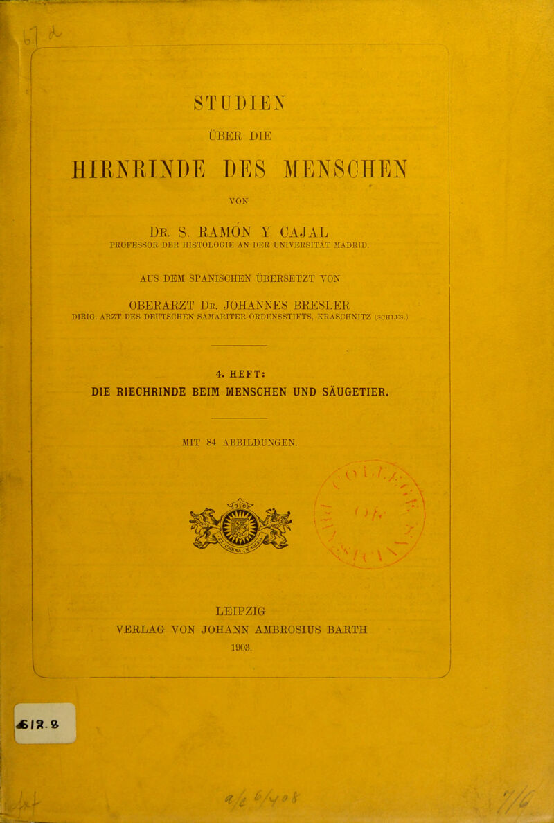 ÜBER DIE HIRNRINDE DES MENSCHEN VON DE. S. RAMÖN Y CAJAL PROFESSOJR DEE HISTOLOGIE AN DER UNIVERSITÄT MADRID. AUS DEM SPANISCHEN ÜBEESETZT VON OBERARZT Dr. JOHANNES BRESLER DIRIG. ARZT DES DEUTSCHEN SAMARITER-ORDENSSTIFTS, KRASCHNITZ CSCHLES.) 4. HEFT: DIE RIECHRINDE BEIM MENSCHEN UND SÄUGETIER. MIT 84 ABBILDUNGEN. LEIPZIG VERLAG VON JOHANN AMBROSIUS BARTH 1903.