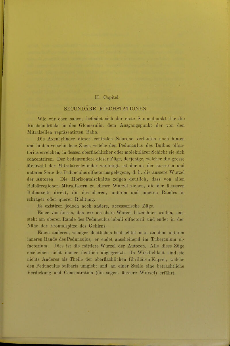 SECUNDÄRE RIECHSTATIONEN. Wie wir eben sahen, befindet sich der erste Sammelpunkt für die Riecheindrücke in den Glomerulis, dem Ausgangspunkt der von den Mitralzellen repräsentirten Bahn. Die Axencylinder dieser centralen Neurone verlaufen nach hinten und bilden verschiedene Züge, welche den Pedunculus des Bulbus olfac- torius erreichen, in dessen oberflächlicher oder molekularer Schicht sie sich concentriren. Der bedeutendere dieser Züge, derjenige, welcher die grosse Mehrzahl der Mitralaxencylinder vereinigt, ist der an der äusseren und unteren Seite des Pedunculus olfactorius gelegene, d. h. die äussere Wurzel der Autoren. Die Horizontalschnitte zeigen deutlich, dass von allen ßulbärregionen Mitralfasern zu dieser Wurzel ziehen, die der äusseren Bulbusseite direkt, die des oberen, unteren und inneren Randes in schräger oder querer Richtung. Es existiren jedoch noch andere, accessorische Züge. Einer von diesen, den wir als obere Wurzel bezeichnen wollen, ent- steht am oberen Rande des Pedunculus lobuli olfactorii und endet in der Nähe der Frontalspitze des Gehirns. Einen anderen, weniger deutlichen beobachtet man an dem unteren inneren Rande des Pedunculus, er endet anscheinend im Tuberculum ol- factorium. Dies ist die mittlere Wurzel der Autoren. Alle diese Züge erscheinen nicht immer deutlich abgegrenzt. In Wirklichkeit sind sie nichts Anderes als Theile der oberflächlichen fibrillären Kapsel, welche den Pedunculus bulbaris umgiebt und an einer Stelle eine beträchtliche Verdickung und Concentration (die sogen, äussere Wurzel) erfährt.