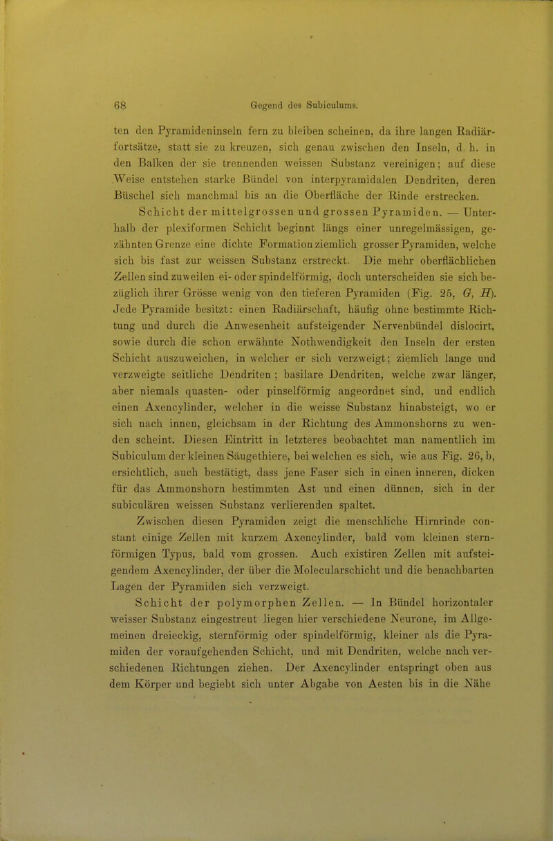 ten den Pyramideninseln fern zu bleiben scheinen, da ihre langen Radiär- fortsätze, statt sie zu kreuzen, sich genau zwischen den Inseln, d, h. in den Balken der sie trennenden weissen Substanz vereinigen; auf diese .Weise entstehen starke Bündel von interpyramidalen Dendriten, deren Büschel sich manchmal bis an die Oberfläche der Rinde erstrecken. Schicht der mittelgrossen und grossen Pyramiden. — Unter- halb der plexiformen Schicht beginnt längs einer unregelmässigen, ge- zähnten Grenze eine dichte Formation ziemlich grosser Pyramiden, welche sich bis fast zur weissen Substanz erstreckt. Die mehr oberflächlichen Zellen sind zuweilen ei-oder spindelförmig, doch unterscheiden sie sich be- züglich ihrer Grösse wenig von den tieferen Pyramiden (Fig. 25, Q, H). Jede Pyramide besitzt: einen Radiärschaft, häufig ohne bestimmte Rich- tung und durch die Anwesenheit aufsteigender Nervenbündel dislocirt, sowie durch die schon erwähnte Nothwendigkeit den Inseln der ersten Schicht auszuweichen, in welcher er sich verzweigt; ziemlich lange und verzweigte seitliche Dendriten ; basilare Dendriten, welche zwar länger, aber niemals quasten- oder pinselförmig angeordnet sind, und endlich einen Axencylinder, welcher in die weisse Substanz hinabsteigt, wo er sich nach innen, gleichsam in der Richtung des Ammonshorns zu wen- den scheint. Diesen Eintritt in letzteres beobachtet man namentlich im Subiculum der kleinen Säugethiere, bei welchen es sich, wie aus Fig. 26, b, ersichtlich, auch bestätigt, dass jene Faser sich in einen inneren, dicken für das Ammonshorn bestimmten Ast und einen dünnen, sich in der subiculären weissen Substanz verlierenden spaltet. Zwischen diesen Pyramiden zeigt die menschliche Hirnrinde con- stant einige Zellen mit kurzem Axencylinder, bald vom kleinen stern- förmigen Typus, bald vom grossen. Auch existiren Zellen mit aufstei- gendem Axencylinder, der über die Molecularschicht und die benachbarten Lagen der Pyramiden sich verzweigt. Schicht der polymorphen Zellen. — In Bündel horizontaler weisser Substanz eingestreut liegen hier verschiedene Neurone, im Allge- meinen dreieckig, sternförmig oder spindelförmig, kleiner als die Pyra- miden der voraufgehenden Schicht, und mit Dendriten, welche nach ver- schiedenen Richtungen ziehen. Der Axencylinder entspringt oben aus dem Körper und begiebt sich unter Abgabe von Aesten bis in die Nähe