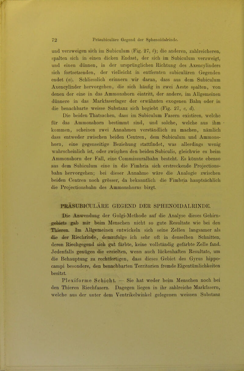 und verzweigen sich im Subiculum (Pig. 27, b)\ die anderen, zahlreicheren, spalten sich in einen dicken Endast, der sich im Subiculum verzweigt, und einen dünnen, in der ursprünglichen Richtung des Axencylinders sich fortsetzenden, der vielleicht in entfernten subiculären Gegenden endet (a). Schliesslich erinnern wir daran, dass aus dem Subiculum Axencylinder hervorgehen, die sich häufig in zwei Aeste spalten, von denen der eine in das Ammonshorn eintritt, der andere, im Allgemeinen dünnere in das Markfaserlager der erwähnten exogenen Bahn oder in die benachbarte weisse Substanz sich begiebt (Pig. 27, e, d). Die beiden Thatsachen, dass im Subiculum Fasern existiren, welche für das Ammonshorn bestimmt sind, und solche, welche aus ihm kommen, scheinen zwei Annahmen verständlich zu machen, nämlich dass entweder zwischen beiden Centren, dem Subiculum und Ammons- horn, eine gegenseitige Beziehung stattfindet, was allerdings wenig wahrscheinlich ist, oder zwischen den beiden Subiculis, gleichwie es beim Ammonshorn der Fall, eine Commissuralbahn besteht. Es könnte ebenso aus dem Subiculum eine in die Fimbria sich erstreckende Projections- bahn hervorgehen; bei dieser Annahme wäre die Analogie zwischen beiden Centren noch grösser, da bekanntlich die Fimbria hauptsächlich die Projectionsbahn des Ammonshorns birgt. PBÄSÜBICÜLÄRE GEGEND DER SPHENOIDALRINDE. Die Anwendung der Golgi-Methode auf die Analyse dieses Gehirn- gebiets gab mir beim Menschen nicht so gute Resultate wie bei den Thieren. Im Allgemeinen entwickeln sich seine Zellen langsamer als die der Riechrinde, demzufolge ich sehr oft in denselben Schnitten, deren Riechgegend sich gut färbte, keine vollständig gefärbte Zelle fand. Jedenfalls genügen die erzielten, wenn auch lückenhaften Resultate, um die Behauptung zu rechtfertigen, dass dieses Gebiet des Gyrus hippo- campi besondere, den benachbarten Territorien fremde Eigentümlichkeiten besitzt. Plexiforme Schicht. — Sie hat weder beim Menschen noch bei den Thieren Riechfasern. Dagegen liegen in ihr zahlreiche Markfasern, welche aus der unter dem Ventrikelwinkel gelegenen weissen Substanz