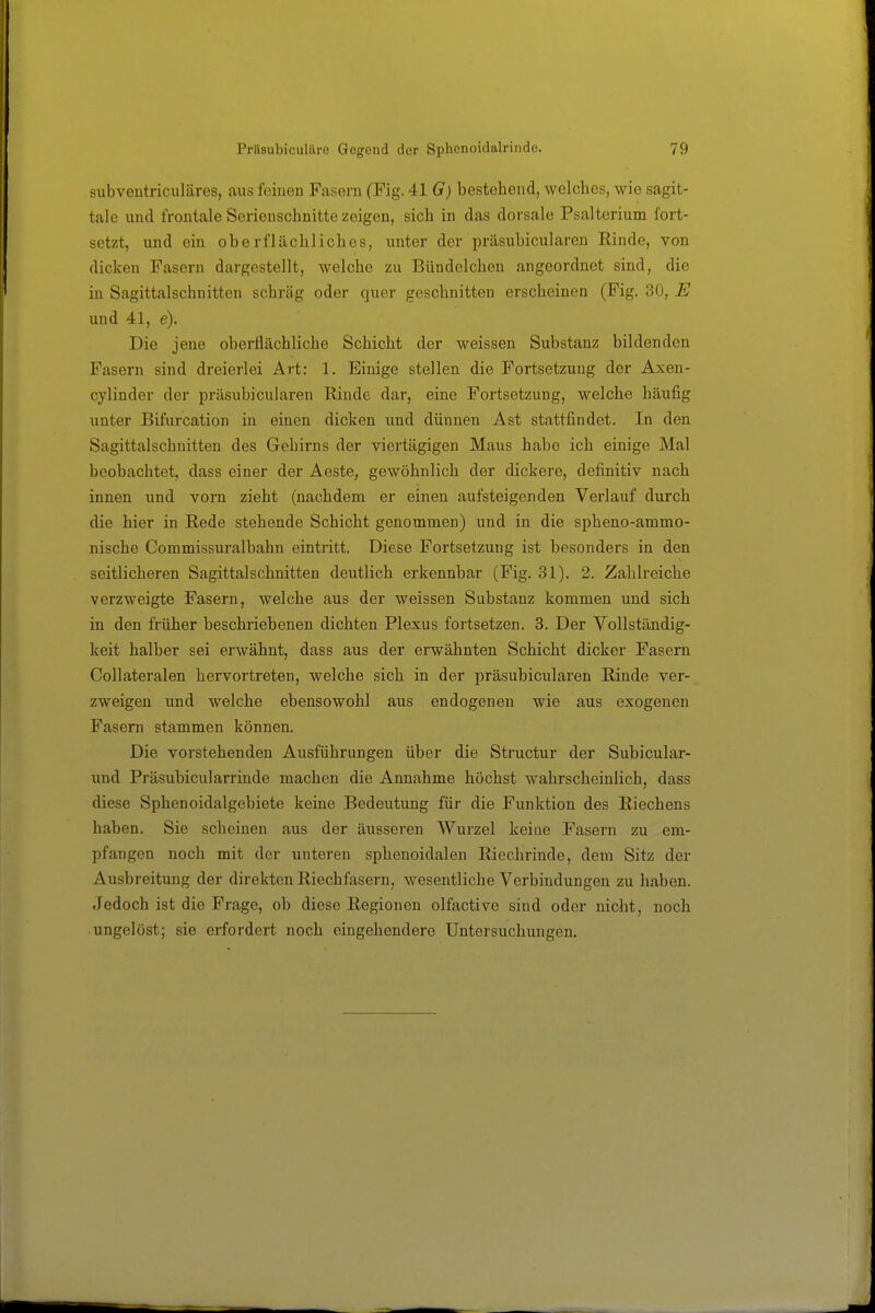 subveiitriculäres, aus feinen Fasern (Fig. 41 G) bestehend, welches, wie sagit- tale und frontale Serienschnitte zeigen, sich in das dorsale Psalterium fort- setzt, und ein oberflächliches, unter der präsubicularen Rinde, von dicken Fasern dargestellt, welche zu Bündelchen angeordnet sind, die in Sagittalschnitten schräg oder quer geschnitten erscheinen (Fig. 30, E und 41, e). Die iene oberflächliche Schicht der weissen Substanz bildenden Fasern sind dreierlei Art: 1. Einige stellen die Fortsetzung der Axen- cylinder der präsubicularen llinde dar, eine Fortsetzung, welche häufig unter Bifurcation in einen dicken und dünnen Ast stattfindet. In den Sagittalschnitten des Gehirns der viertägigen Maus habe ich einige Mal beobachtet, dass einer der Aeste, gewöhnlich der dickere, definitiv nach innen und vorn zieht (nachdem er einen aufsteigenden Verlauf durch die hier in B,ede stehende Schicht genommen) und in die spheno-ammo- nische Commissuralbahn eintritt. Diese Fortsetzung ist besonders in den seitlicheren Sagittalschnitten deutlich erkennbar (Fig. 31). 2. Zahlreiche verzweigte Fasern, welche aus der weissen Substanz kommen und sich in den früher beschriebenen dichten Plexus fortsetzen. 3. Der Vollständig- keit halber sei erwähnt, dass aus der erwähnten Schicht dicker Fasern Collateralen hervortreten, welche sich in der präsubicularen Einde ver- zweigen und welche ebensowohl aus endogenen wie aus exogenen Fasern stammen können. Die vorstehenden Ausführungen über die Structur der Subicular- und Präsubicularrinde machen die Annahme höchst wahrscheinlich, dass diese Sphenoidalgebiete keine Bedeutung für die Funktion des Riechens haben. Sie scheinen aus der äusseren Wurzel keiae Fasern zu em- pfangen noch mit der unteren sphenoidalen Riechrinde, dem Sitz der Ausbreitung der direkten Riechfasern, wesentliche Verbindungen zu haben. Jedoch ist die Frage, ob diese Regionen olfactive sind oder nicht, noch ungelöst; sie erfordert noch eingehendere Untersuchungen.