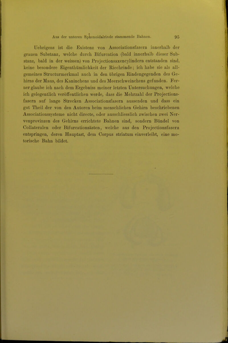 ■ Aus dor unteren Sphenoidalrinde stammende Bahnen. 95 Uebrigens ist die Existenz von Associationsfasern innerhalb der grauen Substanz, welche durch Bifurcation (bald innerhalb dieser Sub- stanz, bald in der weissen) von Projectionsaxencylindern entstanden sind, keine besondere Eigenthümlichkeit der Riechrinde; ich habe sie als all- gemeines Structurmerkmal auch in den übrigen ßindengegenden des Ge- hirns der Maus, des Kaninchens und des Meerschweinchens gefunden. Fer- nerglaube ich nach dem Ergebniss meiner letzten Untersuchungen, welche ich gelegentlich veröffentlichen werde, dass die Mehrzahl der Projections- fasern auf lange Strecken Associationsfasern aussenden und dass ein gut Theil der von den Autoren beim menschlichen Gehirn beschriebenen Associationssysteme nicht directe, oder ausschliesslich zwischen zwei Ner- venprovinzen des Gehirns errichtete Bahnen sind, sondern Bündel von Collateralen oder Bifurcationsästen, welche aus den Projectionsfasern entspringen, deren Hauptast, dem Corpus striatum einverleibt, eine mo- torische Bahn bildet.