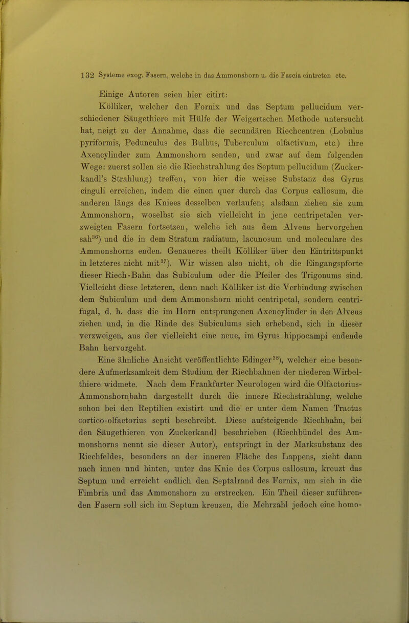 Einige Autoren seien hier citirt: Kölliker, welcher den Fornix und das Septum pellucidum ver- schiedener Säugethiere mit Hülfe der Weigertschen Methode untersucht hat, neigt zu der Annahme, dass die secundären Riechcentren (Lobulus pyriformis, Podunculus des Bulbus, Tuberculum olfactivum, etc) ihre Axencylinder zum Ammonshorn senden, und zwar auf dem folgenden Wege: zuerst sollen sie die ßiechstrahlung des Septum pellucidum (Zucker- kandl's Strahlung) treffen, von hier die weisse Substanz des Gyrus cinguli erreichen, indem die einen quer durch das Corpus callosum, die anderen längs des Kniees desselben verlaufen; alsdann ziehen sie zum Ammonshorn, woselbst sie sich vielleicht in jene centripetalen ver- zweigten Fasern fortsetzen, welche ich aus dem Alveus hervorgehen sah^®) und die in dem Stratum radiatum, lacunosum und moleculare des Ammonshorns enden. Genaueres theilt Kölliker über den Eintrittspunkt iu letzteres nicht mit^''). Wir wissen also nicht, ob die Eingangspforte dieser Riech-Bahn das Subiculum oder die Pfeiler des Trigonums sind. Vielleicht diese letzteren, denn nach Kölliker ist die Verbindung zwischen dem Subiculum und dem Ammonshorn nicht centripetal, sondern centri- fugal, d. h. dass die im Horn entsprungenen Axencylinder in den Alveus ziehen und, in die Rinde des Subiculums sich erhebend, sich in dieser verzweigen, aus der vielleicht eine neue, im Gyrus hippocampi endende Bahn hervorgeht. Eine ähnliche Ansicht veröffentlichte Edinger^^), welcher eine beson- dere Aufmerksamkeit dem Studium der Riechbahnen der niederen Wirbel- thiere widmete. Nach dem Frankfurter Neurologen wird die Olfactorius- Ammonshornbahn dargestellt durch die innere Riechstrahlung, welche schon bei den Reptilien existirt und die er unter dem Namen Tractus cortico-olfactorius septi beschreibt. Diese aufsteigende Riechbahn, bei den Säugethieren von Zuckerkandl beschrieben (Riechbündel des Am- monshorns nennt sie dieser Autor), entspringt in der Marksubstanz des Riechfeldes, besonders an der inneren Fläche des Lappens, zieht dann nach innen und hinten, unter das Knie des Corpus callosum, kreuzt das Septum und erreicht endlich den Septalrand des Fornix, um sich in die Fimbria und das Ammonshorn zu erstrecken. Ein Theil dieser zuführen- den Fasern soll sich im Septum kreuzen, die Mehrzahl jedoch eine homo-