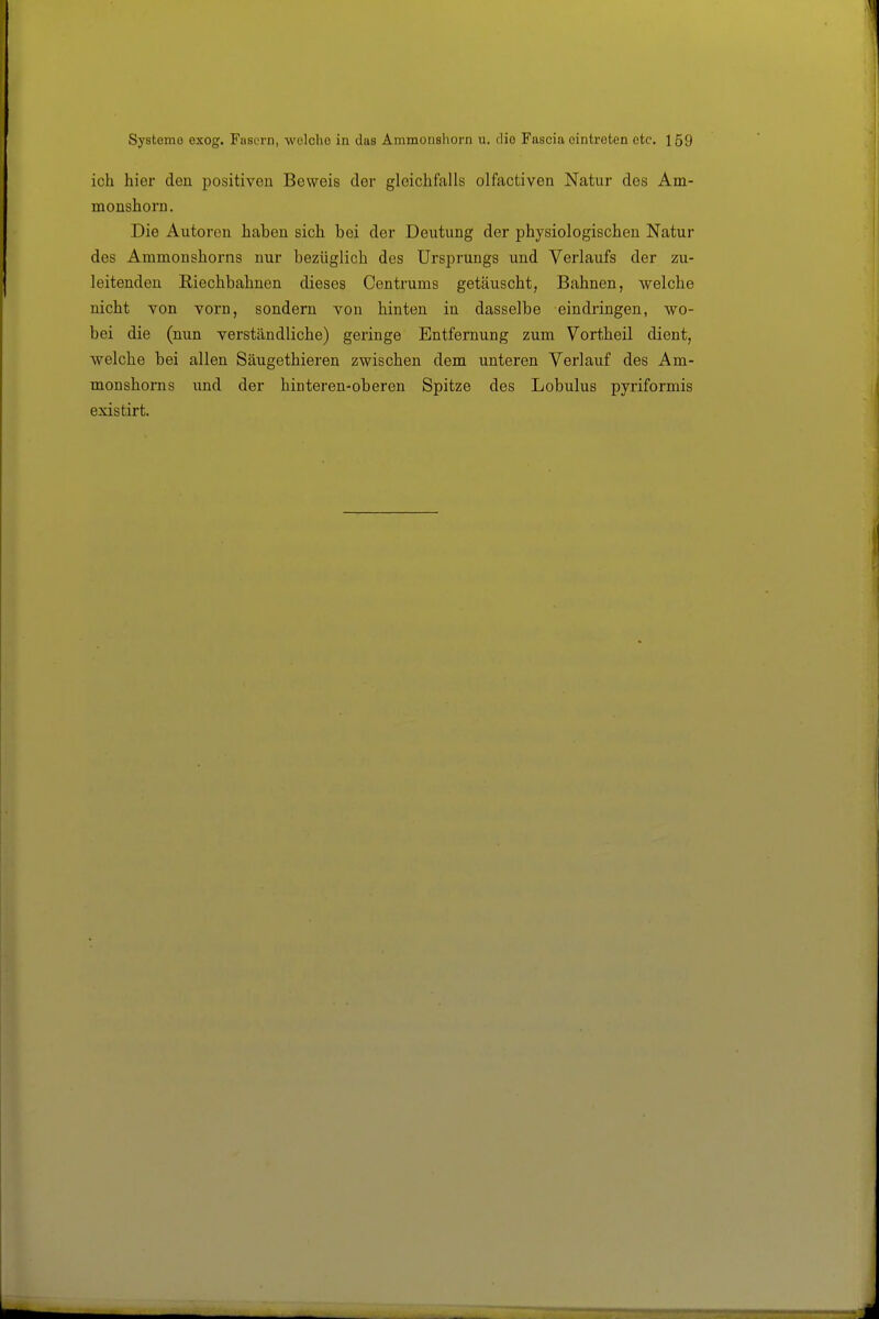 ich hier den positiven Beweis der gleichfalls olfactiven Natur des Am- monshorn. Die Alltoren haben sich bei der Deutung der physiologischen Natur des Ammonshorns nur bezüglich des Ursprungs und Verlaufs der zu- leitenden Riechbahnen dieses Centrums getäuscht, Bahnen, welche nicht von vorn, sondern von hinten in dasselbe eindringen, wo- bei die (nun verständliche) geringe Entfernung zum Vortheil dient, welche bei allen Säugethieren zwischen dem unteren Verlauf des Am- monshorns und der hinteren-oberen Spitze des Lobulus pyriformis existirt.