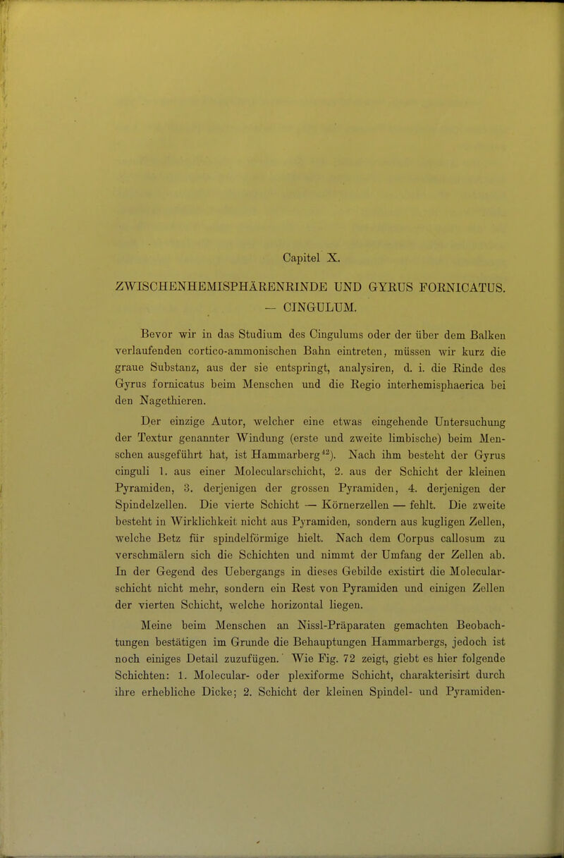 ZWISCHENHEMISPHÄRENRINDE UND GYRUS FORNICATUS. - CINGULUM. Bevor wir in das Studium des Cingulums oder der über dem Balken verlaufenden cortico-ammonischen Bahn eintreten, müssen wii kurz die graue Substanz, aus der sie entspringt, analysiren, d. i. die Rinde des Gyrus fornicatus beim Menseben und die Regio interbemispbaerica bei den Nagethieren. Der einzige Autor, welcher eine etwas eingebende Untersuchung der Textur genannter Windung (erste und zweite limbische) beim Men- schen ausgeführt hat, ist Hammarberg *^). Nach ihm besteht der Gyrus cinguli 1. aus einer Molecularschicht, 2. aus der Schicht der kleinen Pyramiden, 3. derjenigen der grossen Pyramiden, 4. derjenigen der Spindelzellen. Die vierte Schicht — Körnerzellen — fehlt. Die zweite besteht in Wirklichkeit nicht aus Pyramiden, sondern aus kugligen Zellen, welche Betz für spindelförmige hielt. Nach dem Corpus callosum zu verschmälern sich die Schiebten und nimmt der Umfang der Zellen ab. In der Gegend des Uebergangs in dieses Gebilde existirt die Molecular- scbicht nicht mehr, sondern ein Rest von Pyramiden imd einigen Zellen der vierten Schicht, welche horizontal liegen. Meine beim Menschen an Nissl-Präparaten gemachten Beobach- timgen bestätigen im Grunde die Behauptungen Hammarbergs, jedoch ist noch einiges Detail zuzufügen. Wie Fig. 72 zeigt, giebt es hier folgende Schichten: 1. Molecular- oder plexiforme Schicht, cbarakterisirt durch ihre erbebliche Dicke; 2. Schicht der kleinen Spindel- und Pyramiden-