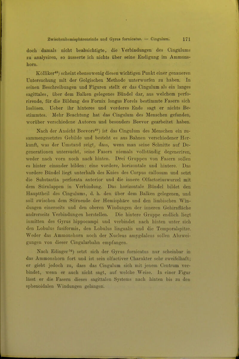 doch damals nicht beabsichtigte, die Verbindungen des Cingulums zu analysiren, so äusserte ich nichts über seine Endigung im Ammons- hom. Kölliker^^) scheint ebensowenig diesen wichtigen Punkt einer genaueren Untersuchung mit der Golgischen Methode unterworfen zu haben. In seinen Beschreibungen imd Figuren stellt er das Cingulum als ein langes sagittales, über dem Balken gelegenes Bündel dar, aus welchem perfo- rirende, für die Bildung des Fornix longus Foreis bestimmte Fasern sich loslösen. Ueber ihr hinteres und vorderes Ende sagt er nichts Be- stimmtes. Mehr Beachtung hat das Cingulum des Menschen gefunden, worüber verschiedene Autoren und besonders Beevor gearbeitet haben. Nach der Ansicht Beevors*^) ist das Cingulum des Menschen ein zu- sammengesetztes Gebilde und besteht es aus Bahnen verschiedener Her- kunft, was der Umstand zeigt, dass, wenn man seine Schnitte auf De- generationen untersucht, seine Fasern niemals vollständig degeneriren, weder nach vorn noch nach hinten. Drei Gruppen von Fasern sollen es hinter einander bilden: eine vordere, horizontale und hintere. Das vordere Bündel liegt unterhalb des Knies des Corpus callosum und setzt die Substantia perforata anterior und die innere Olfactoriuswurzel mit dem Stirnlappen in Verbindung. Das horizontale Bündel bildet den Haupttheil des Cingulums, d. h. den über dem Balken gelegenen, und soll zwischen dem Stirnende der Hemisphäre und den limbischen Win- dungen einerseits und den oberen Windungen der inneren Gehirnfläche andrerseits Verbindungen herstellen. Die hintere Gruppe endlich liegt inmitten des Gyrus hippocampi und verbindet nach hinten unter sich den Lobulus fusiformis, den Lobulus lingualis und die Temporalspitze. Weder das Ammonshorn noch der Nucleus amygdaleus sollen Abzwei- gungen von dieser Cingularbahn empfangen. Nach Edinger^°) setzt sich der Gyrus fornicatus nur scheinbar in das Ammonshorn fort und ist sein olfactiver Charakter sehr zweifelhaft; er giebt jedoch zu, dass das Cingulum sich mit jenem Centrum ver- bindet, wenn er auch nicht sagt, auf welche Weise. In einer Figur lässt er die Fasern dieses sagittalen Systems nach hinten bis zu den sphenoidalen Windungen gelangen.