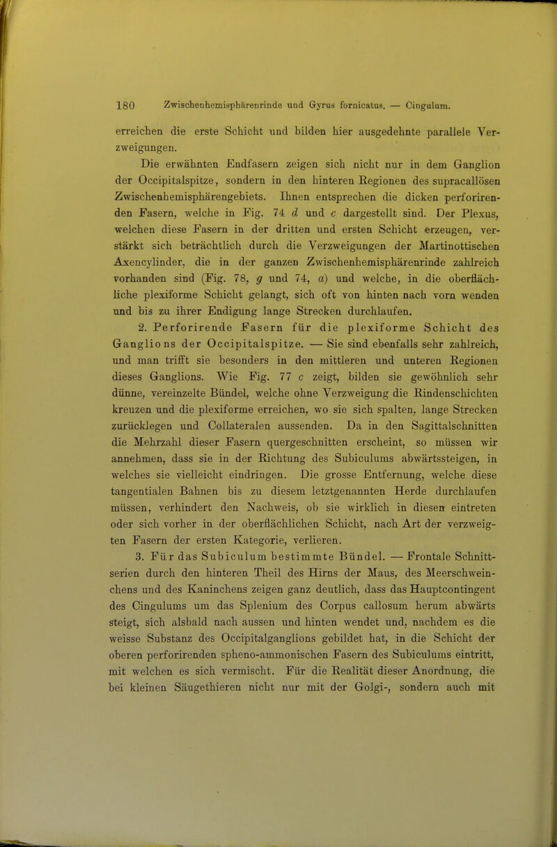 erreichen die erste Schicht und bilden hier ausgedehnte parallele Ver- zweigungen. Die erwähnten Endfasern zeigen sich nicht nur in dem Ganglion der Occipitalspitze, sondern in den hinteren Regionen des supracallösen Zwischenhemisphärengebiets. Ihnen entsprechen die dicken perforiren- den Fasern, welche in Fig. 74 d und c dargestellt sind. Der Plexus, welchen diese Fasern in der dritten und ersten Schicht erzeugen, ver- stärkt sich beträchtlich durch die Verzweigungen der Martinottischen Axencylinder, die in der ganzen Zwischenhemisphärenrinde zahlreich vorhanden sind (Fig. 78, g und 74, a) und welche, in die oberfläch- liche plexiforme Schicht gelangt, sich oft von hinten nach vorn wenden und bis zu ihrer Endigung lange Strecken durchlaufen. 2. Perforirende Fasern für die plexiforme Schicht des Ganglions der Occipitalspitze. — Sie sind ebenfalls sehr zahlreich, und man trifft sie besonders in den mittleren und unteren Regionen dieses Ganglions. Wie Fig. 77 c zeigt, bilden sie gewöhnlich sehr dünne, vereinzelte Bündel, welche ohne Verzweigung die ßindenschichten kreuzen und die plexiforme erreichen, wo sie sich spalten, lange Strecken zurücklegen und Collateralen aussenden. Da in den Sagittalschnitten die Mehrzahl dieser Fasern quergeschnitten erscheint, so müssen wir annehmen, dass sie in der Richtung des Subiculums abwärtssteigen, in welches sie vielleicht eindringen. Die grosse Entfernung, welche diese tangentialen Bahnen bis zu diesem letztgenannten Herde durchlaufen müssen, verhindert den Nachweis, ob sie wirklich in diesen eintreten oder sich vorher in der oberflächlichen Schicht, nach Art der verzweig- ten Fasern der ersten Kategorie, verlieren. 3. Für das Subiculum bestimmte Bündel. — Frontale Schnitt- serien durch den hinteren Theil des Hirns der Maus, des Meerschwein- chens und des Kaninchens zeigen ganz deutlich, dass das Haupteontingent des Cingulums um das Splenium des Corpus callosum herum abwärts steigt, sich alsbald nach aussen und hinten wendet und, nachdem es die weisse Substanz des Occipitalganglions gebildet hat, in die Schicht der oberen perforirenden spheno-ammonischen Fasern des Subiculums eintritt, mit welchen es sich vermischt. Für die Realität dieser Anordnung, die bei kleinen Säugethieren nicht nur mit der Golgi-, sondern auch mit