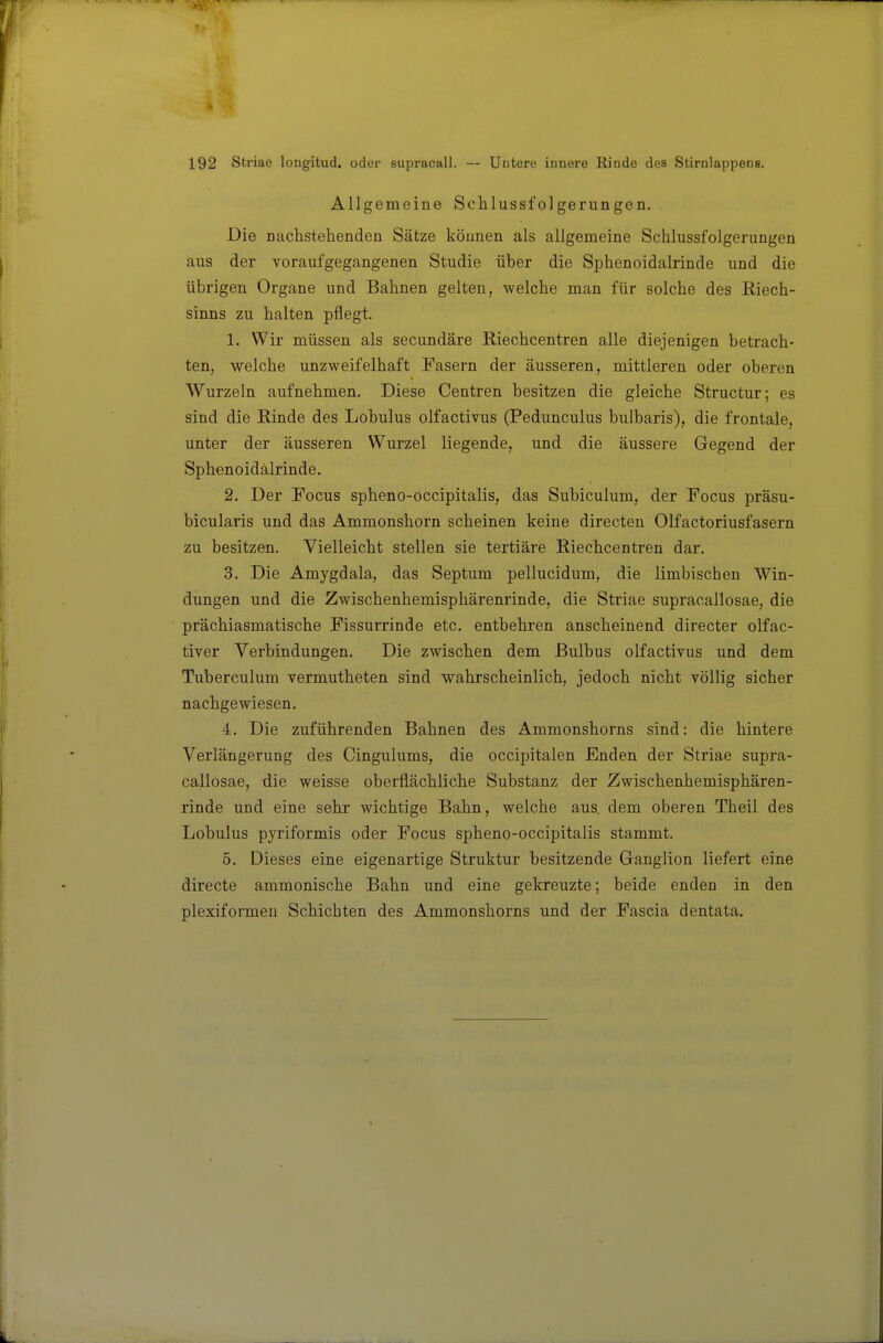 Allgemeine Schlussfolgerungen. Die nachstehenden Sätze können als allgemeine Schlussfolgerungen aus der voraufgegangenen Studie über die Sphenoidalrinde und die übrigen Organe und Bahnen gelten, welche man für solche des ßiech- sinns zu halten pflegt. 1. Wir müssen als secundäre Riechcentren alle diejenigen betrach- ten, welche unzweifelhaft Fasern der äusseren, mittleren oder oberen Wurzeln aufnehmen. Diese Centren besitzen die gleiche Structur; es sind die Rinde des Lobulus olfactivus (Pedunculus bulbaris), die frontale, unter der äusseren Wurzel liegende, und die äussere Gegend der Sphenoidalrinde. 2. Der Focus spheno-occipitalis, das Subiculum, der Focus präsu- bicularis und das Ammonshorn scheinen keine directen Olfactoriusfasern zu besitzen. Vielleicht stellen sie tertiäre Riechcentren dar. 3. Die Amygdala, das Septum pellucidum, die limbischen Win- dungen und die Zwischenhemisphärenrinde, die Striae supracallosae, die prächiasmatische Fissurrinde etc. entbehren anscheinend directer olfac- tiver Verbindungen. Die zwischen dem Bulbus olfactivus und dem Tuberculum vermutheten sind wahrscheinlich, jedoch nicht völlig sicher nachgewiesen. 4. Die zuführenden Bahnen des Ammonshorns sind: die hintere Verlängerung des Cingulums, die occipitalen Enden der Striae supra- callosae, die weisse oberflächliche Substanz der Zwischenhemisphären- rinde und eine sehr wichtige Bahn, welche aus. dem oberen Theil des Lobulus pyriformis oder Focus spheno-occipitalis stammt. 5. Dieses eine eigenartige Struktur besitzende Ganglion liefert eine directe ammonische Bahn und eine gekreuzte; beide enden in den plexiformen Schichten des Ammonshorns imd der Fascia dentata.