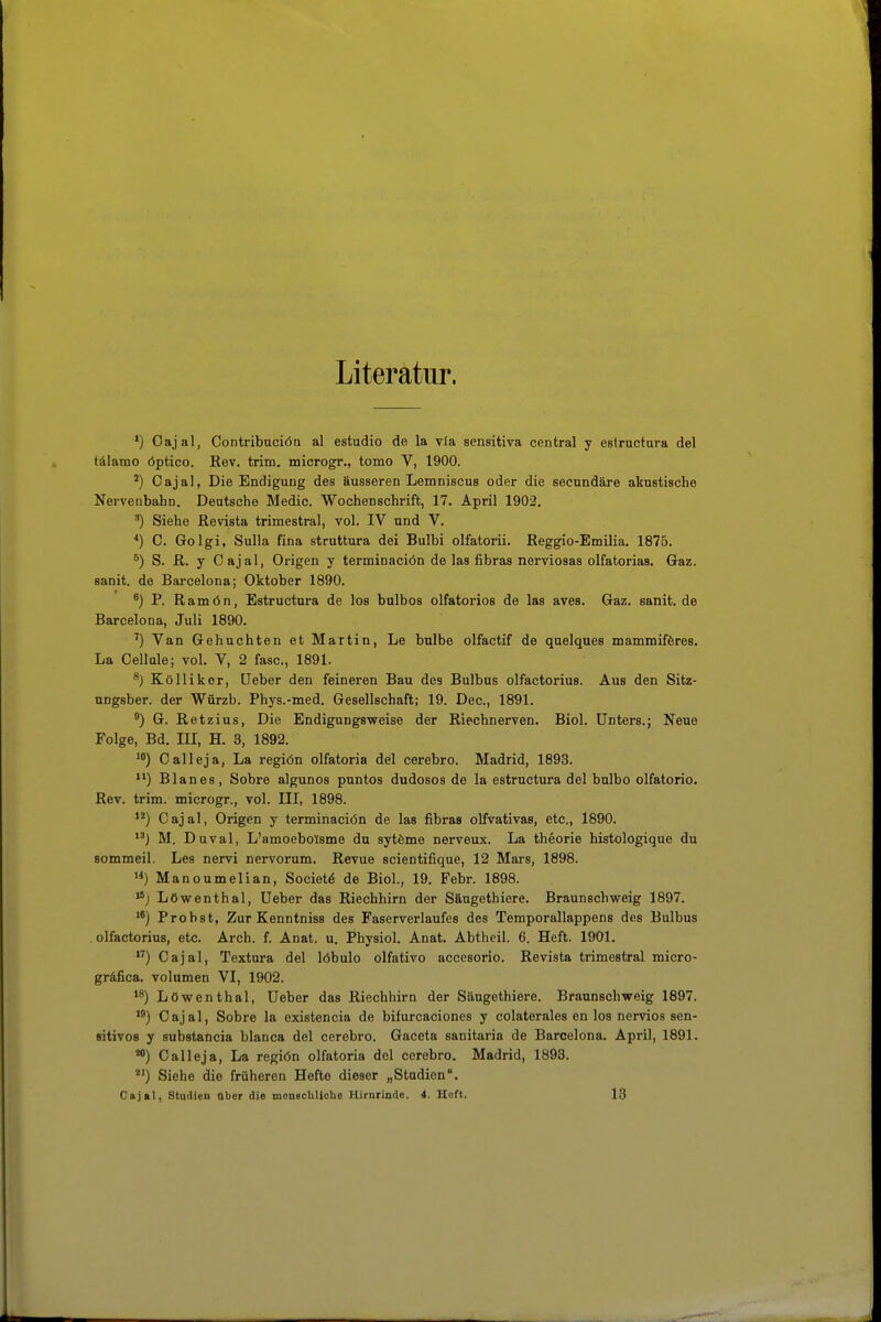 Literatur. *) Oajal, Contribuciöa al estudio de la via sensitiva central y eslructara del tälaiDO öptico. Rev. trim. microgr., tomo V, 1900. ^) Oajal, Die Endigung des äusseren Lemniscus oder die secundäre akustische Nervenbahn. Deutsche Medio. Wochenschrift, 17. April 1902. ') Siehe Revista trimestral, vol. IV und V. *) C. Golgi, Sulla fina struttura dei Bulbi olfatorii. Reggio-Emilia. 1875. S. R. y Oajal, Origen y terminaciön de las fibras nerviosas olfatoriaa. Gaz. sanit. de Barcelona; Oktober 1890. ') P. Ramön, Estructura de los bulbos olfatorios de las aves. Gaz. sanit. de Barcelona, Juli 1890. ') Van Gebuchten et Martin, Le bnlbe olfactif de quelques mammiföres. La Oellnle; vol. V, 2 fasc, 1891. ^) Köllikor, üeber den feineren Bau des Bulbus olfactorius. Aus den Sitz- ungsber. der Würzb. Phys.-med. Gesellschaft; 19. Dec, 1891. ®) G. Retzius, Die Endigungsweise der Riechnerven. Biol. Unters.; Neue Folge, Bd. ni, H. 3, 1892. ^i) Oalleja, La regiön olfatoria del cerebro. Madrid, 1893. ) Blanes, Söhre algunos puntos dudosos de la estructura del bulbo olfatorio. Rev. trim. microgr., vol. III, 1898. Oajal, Origen y terminaciön de las fibras olfvativas, etc., 1890. M. Duval, L'amoebolsme du sytöme nerveux. La theorie histologique du sommeil. Les nervi nervorum. Revue scientifique, 12 Mars, 1898. Manoumelian, Societö de Biol., 19. Febr. 1898. Löwenthal, Ueber das Riechhirn der Säugethiere. Braunschweig 1897. Probst, Zur Kenntniss des Faserverlaufes des Temporallappens des Bulbus . olfactorius, etc. Arch. f. Anat. u. Physiol. Anat. Abthcil. 6. Heft. 1901. ) Oajal, Textura del löbulo olfativo accesorio. Revista trimestral micro- gräfica. Volumen VI, 1902. Löwenthal, Ueber das Riechhirn der Säugethiere. Braunschweig 1897. Oajal, Söhre la existencia de bifurcaciones y colaterales en los nervios sen- sitivos y substancia blanca del cerebro. Gaceta sanitaria de Barcelona. April, 1891. **) Oalleja, La regiön olfatoria del cerebro. Madrid, 1893. *') Siehe die früheren Hefte dieser „Studien. Cajal, Studieu über die monscbliobo Hirnrinde. 4. Heft. 18