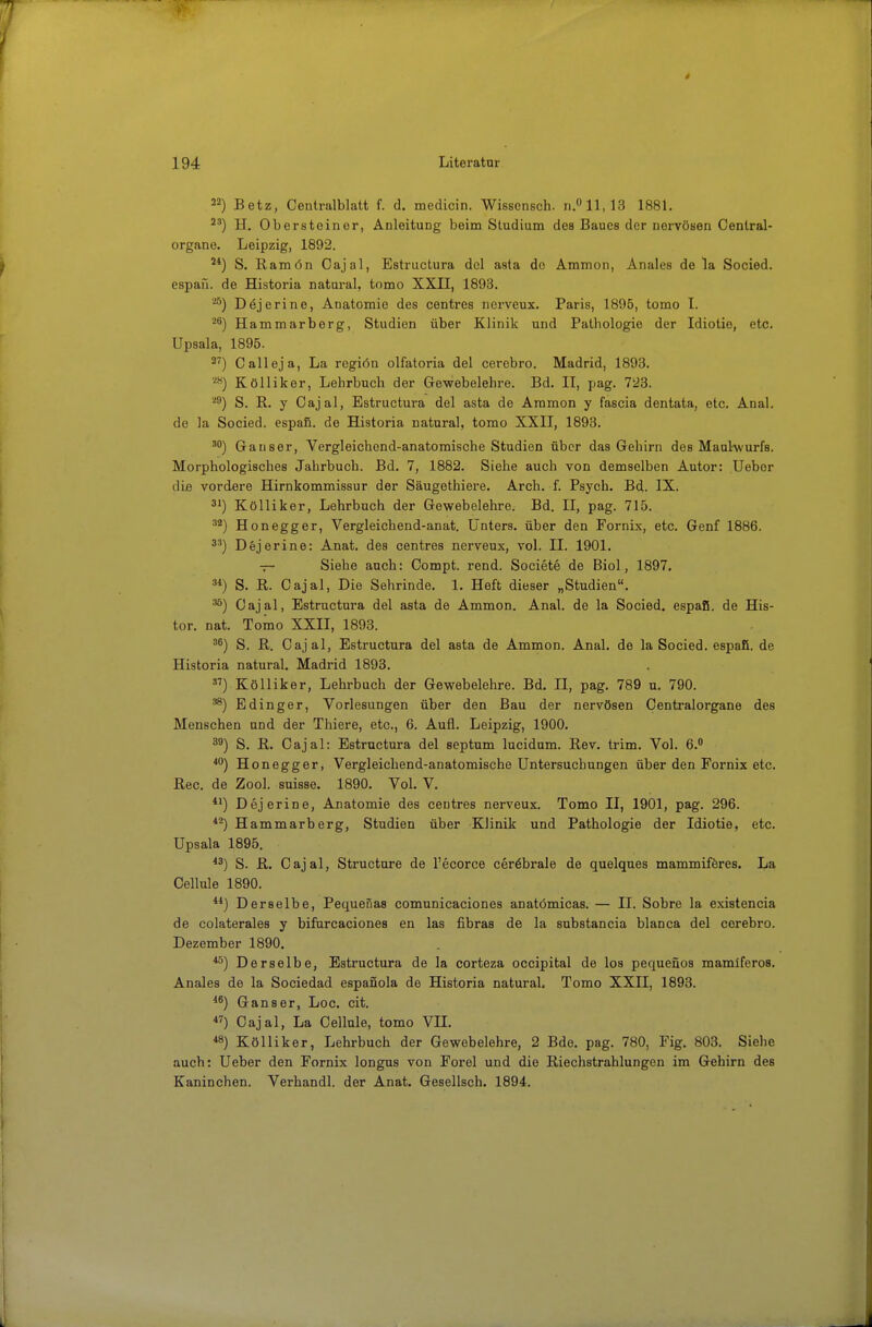 22) Betz, Centraiblatt f. d, medicin. Wissensch, n.0 11,13 1881, 2') H. Oberstoinor, Anleitung beim Studium des Baues der nervösen Centrai- organe. Leipzig, 1892. 2*) S. Ramön Cajal, Estructura del asta de Ammon, Anales de la Socied. espaü. de Historia natural, tomo XXII, 1893. Dejerine, Anatomie des centres nerveux. Paris, 1895, tomo I. Hammarborg, Studien über Klinik und Pathologie der Idiotie, etc. Upsala, 1895. 2^) Calleja, La regiön olfatoria del cerebro. Madrid, 1893. Kölliker, Lehrbuch der Gewebelehre. Bd. II, pag. 723. '^^) S. R. y Cajal, Estructura del asta de Ammon y fascia dentata, etc. Anal, de la Socied. espafi. de Historia natural, tomo XXII, 1893. Ganser, Vergleichend-anatomische Studien über das Gehirn des Maulwurfs. Morphologisches Jahrbuch. Bd. 7, 1882. Siehe auch von demselben Autor: Uebor die vordere Hirnkommissur der Säugethiere. Arch. f. Psych. Bd. IX. 31) Kölliker, Lehrbuch der Gewebelehre. Bd. II, pag. 715. '*) Honegger, Vergleichend-anat. Unters, über den Fornix, etc. Genf 1886. 3') Dejerine: Anat. des centres nerveux, vol. II. 1901. — Siehe auch: Compt. rend. Societe de Biol, 1897, 3*) S. R. Cajal, Die Sehrinde, 1. Heft dieser „Studien. ^) Cajal, Estructura del asta de Ammon. Anal, de la Socied. espafi. de His- tor. nat. Tomo XXII, 1893. ^^) S. R. Cajal, Estructura del asta de Ammon. Anal, de la Socied. espafi. de Historia natural. Madrid 1893. ) Kölliker, Lehrbuch der Gewebelehre. Bd. II, pag. 789 u. 790. ^) Edinger, Vorlesungen über den Bau der nervösen Centraiorgane des Menschen und der Thiere, etc., 6. Aufl. Leipzig, 1900. 39) S. R. Cajal: Estructura del septum lucidum. Rev. trim. Vol. 6. *'^) Honegger, Vergleichend-anatomische Untersuchungen über den Fornix etc. Ree. de Zool. suisse, 1890. Vol. V. *i) Dejerine, Anatomie des centres nerveux. Tomo II, 1901, pag. 296. Hammarberg, Studien über Klinik und Pathologie der Idiotie, etc. Upsala 1895. *3) S. R. Cajal, Structnre de l'ecorce cerebrale de quelques mammiföres, La Cellule 1890. ) Derselbe, Pequenas comunicaciones anatömicas. — II. Sobre la existencia de colaterales y bifurcaciones en las fibras de la substancia blanca del cerebro. Dezember 1890. *^) Derselbe, Estructura de la corteza occipital de los pequefios mamiferos. Anales de la Sociedad espanola de Historia natural. Tomo XXII, 1893. *^) Ganser, Loc, cit. ) Cajal, La Cellule, tomo VH. *8) Kölliker, Lehrbuch der Gewebelehre, 2 Bde. pag. 780, Fig. 803. Siehe auch: Ueber den Fornix longus von Forel und die Riechstrahlungen im Gehirn des Kaninchen. Verhandl. der Anat. Gesellsch. 1894.