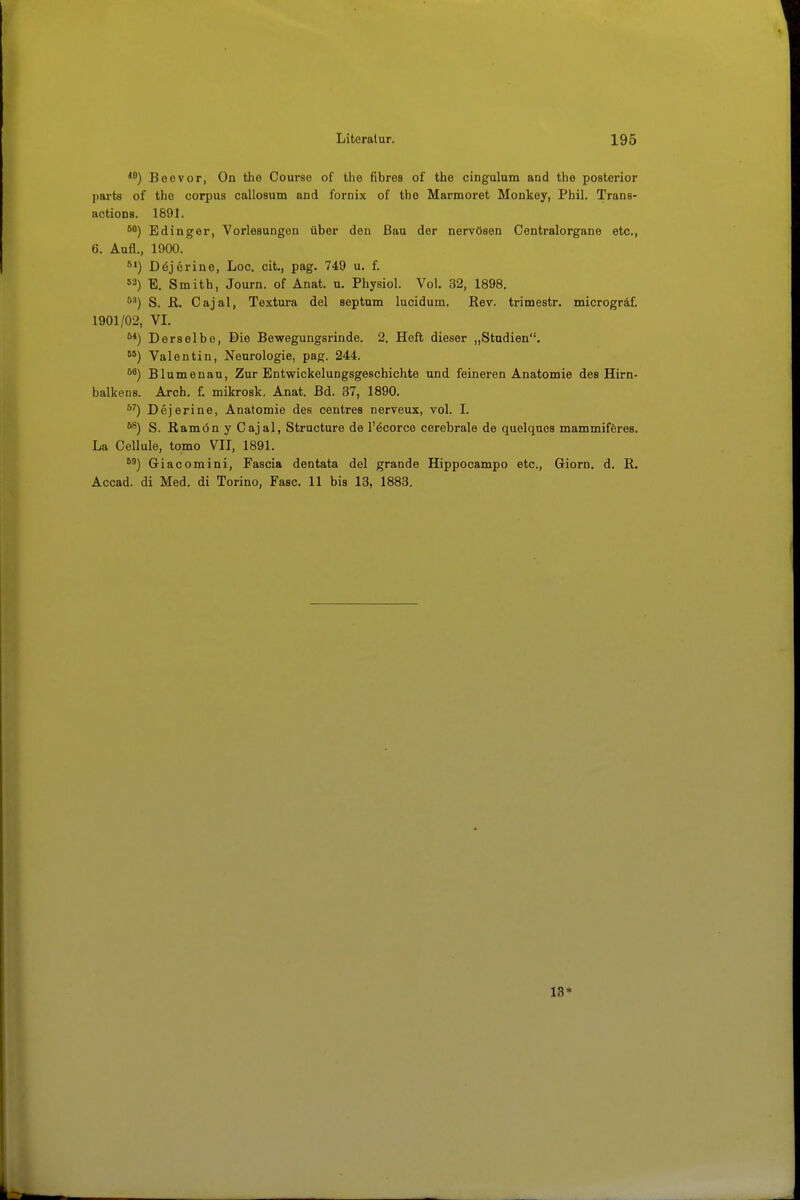 Boevor, On the Course of the fibrös of the cingulom and the posterior parts of the corpus callosum and fornix of the Marmoret Monkey, Phil. Trans- actions. 1891. Edinger, Vorlesungen über den Bau der nervösen Centraiorgane etc., 6. Aufl., 1900. Dejerine, Loc. cit., pag. 749 u. f. »'•i) E. Smith, Journ. of Anat. u. Physiol. Vol. 32, 1898. '*^) S. R. Cajal, Textura del septum lucidum. Rev. trimestr. microgräf. 1901/02, VI. Derselbe, Die Bewegungsrinde. 2. Heft dieser „Stadien. Valentin, Neurologie, pag. 244. Blumenau, Zur Entwickelungsgeschichte und feineren Anatomie des Hirn- balkens. Arch. f. mikrosk. Anat. Bd. 37, 1890. Dejerine, Anatomie des centres nerveux, vol. I. ^) S. Ramön y Cajal, Structure de l'öcorce cerebrale de quelques mammiföres. La Cellule, tomo VII, 1891. Giacomini, Fascia dentata del grande Hippocampo etc., Giern, d. R. Accad. di Med. di Torino, Fase. 11 bis 13, 1883. 13*