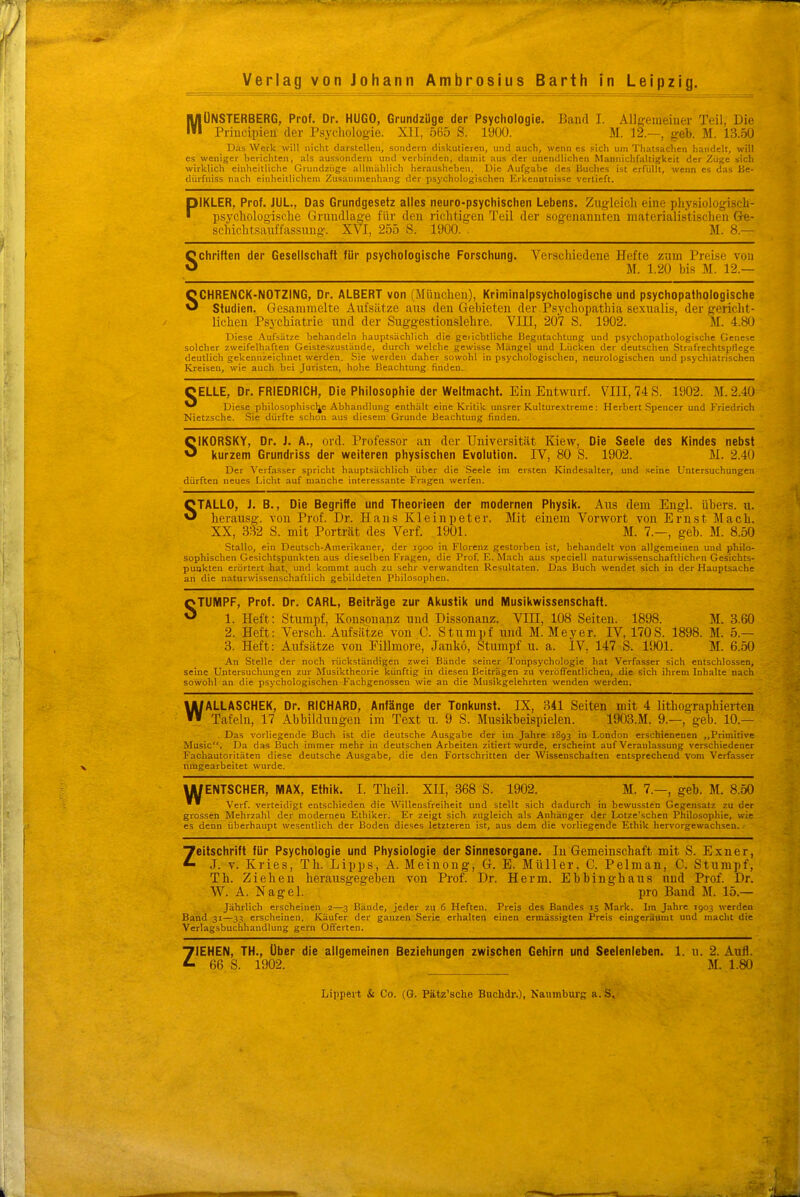 MÜNSTERBERG, Prof. Dr. HUGO, GrundzUge der Psychologie. Baiifl T. Allg'emeiuer Teil, Die Priucipien- der Psychologie. XII, 565 S. 1900. M. 12.—, geb. M. 13..50 Das Werk will nicht darstellen, sondern diskutieren, und auch, wom i.a sich um Thatsachen handelt, will es weniger herichten, .als aussondern und verbinden, damit aus der unendlichen Mannichfaltigkeit der Züge sich wirklich einheitliche Orundziige allniUhlich herausheben. Die Aufgabe des Buches ist erfüllt, wenn es das Be- dürfniss nach einheitlichem Zusammenhang der psychologischen Erkenntnisse vertieft, PIKLER, Prof. JUL., Das Grundgesetz alles neuro-psychischen Lebens. Zugleich eine phj'siologisch- psychologische Gnmdlage für den i'ichtigeu Teil der .sogenanuten niateriali.sti.scheii Ge- schichtsanffassiing. XVI, 255 S. 1900. . JI. 8.— Schriften der Gesellschaft für psychologische Forschung. Verschiedene Hefte zum Preise von M. 1.20 bis M. 12.— SCHRENCK-NOTZING, Dr. ALBERT von (München), Kriminalpsychologische und psychopathologische Studien. Gesammelte Aufsätze aus den Gebieten der Psychopathia sexualis, der gericht- lichen Psychiatrie und der Suggestionslehre. VIIl, 207 S. 1902. M. 4.80 Diese Aufsätze behandeln hauptsächlich die geiicbtliche Begutachtung und psychopathologische Genese solcher zweifelhaften Geisteszustände, durch welche gewisse Mängel und Lücken der deutschen Strafrechtspflege deutlich gekennzeichnet werden. Sie werden daher sowohl in psychologischen, neurologischen und psychiatrischen Kreisen, wie auch bei Juristen, hohe Beachtung finden. CELLE, Dr. FRIEDRICH, Die Philosophie der Weltmacht. Ein Entwurf. VIII, 74 S. 1902. M. 2.40 ^ Diese philosophische Abhandlung enthält eine Kritik unsrer Kulturextrenie: Herbert Spencer und Friedrich Nietzsche. Sie dürfte schon aus diesem Grunde Beachtung finden. SIKORSKY, Dr. J. A., ord. Professor an der Universität Kiew, Die Seele des Kindes nebst kurzem Grundriss der weiteren physischen Evolution. IV, 80 S. 1902. M. 2.40 Der Verfasser spricht hauptsächlich über die Seele im ersten Kindesalter, und seine Untersuchungen dürften neues Licht auf manche interessante Fragen werfen. STALLO, J. B., Die Begriffe und Theorieen der modernen Physik. Aus dem Engl, übers, u. lierausg. von Prof. Dr. Hans Kl ein p et er. Mit einem Vorwort von Ernst Mach. XX, 332 S. mit Porträt des Verf. 1901. M. 7.—, geb. JI. 8.50 Stallo, ein Deutsch-Amerikaner, der 1900 in Florenz gestorben ist, behandelt von allgemeinen und philo- sophischen Gesichtspunkten aus dieselben Fragen, die Prof. E. Mach aus speciell naturwissenschaftlichen Gesichts- punkten erörtert hat, und kommt auch zu sehr verwandten Resultaten. Das Buch wendet sich in der Hauptsache an die naturwissenschaftlich gebildeten Philosophen. STUMPF, Prof. Dr. CARL, Beiträge zur Akustik und Musikwissenschaft. 1. Heft: Stumpf, Konsonanz und Dissonanz. VIII, 108 Seiten. 1898. M. 3.60 2. Heft: Versch. Aufsätze von C. Stumpf und M. Meyer. IV, 170S. 1898. M. 5.— 3. Heft: Aufsätze von Fillmore, Jankö, Stumpf u. a. IV, 147 S. 1!)01. M. 6.50 An Stelle der noch rückständigen zwei Bände seiner Tonpsychologie hat Verfasser sich entschlossen, seine Untersuchungen zur Musiktheorie künftig in diesen Beiträgen zu veröffentlichen, die sich ihrem Inhalte nach sowohl an die psychologischen Fachgenossen wie an die Musikgelehrten wenden werden. WALLASCHEK, Dr. RICHARD, Anfänge der Tonkunst. IX, 341 Seiten mit 4 lithographierten Tafeln, 17 Abbildungen im Text u. 9 S. Musikbeispielen. 1903.M. 9.—, geb. 10.— Das vorliegende Buch ist die deutsche Ausgabe der im Jahre 1893 in London erschienenen „Primitive Music. Da das Buch immer mehr in deutschen Arbeiten zitiert wurde, erscheint auf Veranlassung verschiedener Fachautoritäten diese deutsche Ausgabe, die den Fortschritten der Wissenschaiten entsprechend vom Verfasser nmgearbeitet wurde. UlENTSCHER, MAX, Ethik. I. Theil. XII, 368 S. 1902. M. 7.—, geb. M. 8.50  Verf. verteidigt entschieden die Willensfreiheit und stellt sich dadurch in bewussten Gegensatz zu der grossen Mehrzahl der modernen Ethiker. Er zeigt sich zugleich als Anhänger der Lotze'schen Philosophie, wie es denn überhaupt wesentlich der Boden dieses letzteren ist, aus dem die vorliegende Ethik hervorgewachseu. Zeitschrift für Psychologie und Physiologie der Sinnesorgane. In Gemeinschaft mit S. Exner, J. v. Kries, Th. Lipps, A. Meinong, G. E. Müller. C. Pelman, C. Stumpf, Tb. Ziehen herausgegeben von Prof. Dr. Herrn. Ebbinghans und Prof. Dr. \V. A. Nagel. pro Band M. 15.— Jährlich erscheinen 2—3 Bände, jeder zu 6 Heften. Preis des Bandes 15 Mark. Im Jahre 1903 werden Band 31—33 erscheinen. Käufer der ganzen Serie erhalten einen ermässigten Preis eingeräumt und macht die Verlagsbuchhandlung gern Offerten. ZIEHEN, TH., über die allgemeinen Beziehungen zwischen Gehirn und Seelenleben. 1. u. 2. Aufl. 66 S. 1902. M. 1.80 Lippert & Co. (G. Pätz'sche Buchdr.), Naumburg a.S,