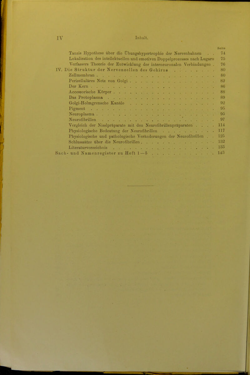 Seite Tanzis Hypothese über die Obungshyportrophio der Nervenbahnen . . 74 Lokalisation des intellektuellen und emotiven Doppelprozesses nach Lugaro 75 Verfassers Theorie der Entwicklung der interneuronalen Verbindungen . 76 IV. Die Struktur der Nervenzollen des Gehirns . 80 Zellmembran . 80 Perizelluläres Netz von Golgi 82 Der Kern 80 Accessorische Körper 88 Das Protoplasma 89 Golgi-Holmgrensche Kanäle 92 Pigment 95 Nenroplasma 95 Neurofibrillen 97 Vergleich der Nisslpräparate mit den Neurofibrillenpräparaten .... 114 Physiologische Bedeutung der Neurofibrillen 117 Physiologische und pathologische Veränderungen der Neurofibrillen . 125 Schlusssätze über die Neurofibrillen 132 Literaturverzeichnis 135 Sach- und Namenregister zu Heft 1—5 143