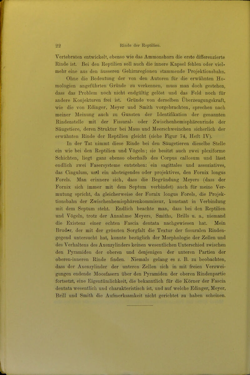 Vertebraten entwickelt, ebenso wie das Ammonshorn die erste differenzierte Rinde ist. Bei den Reptilien soll auch die innere Kapsel fehlen oder viel- mehr eine aus den äusseren Gehirnregionen stammende Projektionsbahu. Ohne die Bedeutung der von den Autoren für die erwähnten Ho- mologien angeführten Gründe zu verkennen, muss man doch gestehen, dass das Problem noch nicht endgültig gelöst und das Feld noch für andere Konjekturen frei ist. Gründe von derselben Überzeugungskraft, wie die von Bdinger, Meyer und Smith vorgebrachten, sprechen nach meiner Meinung auch zu Gunsten der Identifikation der genannten Rindenstelle mit der Fissural- oder Zwischenhemisphärenrinde der Säugetiere, deren Struktur bei Maus und Meerschweinchen sicherlich der erwähnten Rinde der Reptilien gleicht (siehe Figur 74, Heft IV). In der Tat nimmt diese Rinde bei den Säugetieren dieselbe Stelle ein wie bei den Reptilien und Vögeln; sie besitzt auch zwei plexiforme Schichten, liegt ganz ebenso oberhalb des Corpus callosum und lässt endlich zwei Fasersysteme entstehen: ein sagittales und assoziatives, das Cingulum, und ein absteigendes oder projektives, den Fornix longus Foreis. Man erinnere sich, dass die Begründung Meyers (dass der Fornix sich immer mit dem Septum verbindet) auch für meine Ver- mutung spricht, da gleicherweise der Fomix longus Foreis, die Projek- tionsbahn der Zwischenhemisphärenkommissur, konstant in Verbindung mit dem Septum steht. Endlich beachte man, dass bei den Reptilien und Vögeln, trotz der Annahme Meyers, Smiths, Brills u. a., niemand die Existenz einer echten Fascia dentata nachgewiesen hat. Mein Bruder, der mit der grössten Sorgfalt die Textur der fissuralen Rinden- gegend untersucht hat, konnte bezüglich der Morphologie der Zellen und des Verhaltens des Axenzylinders keinen wesentlichen Unterschied zwischen den Pyramiden der oberen und denjenigen der unteren Partien der oberen-inneren Rinde finden. Niemals gelang es z. B. zu beobachten, dass der Axenzylinder der unteren Zellen sich in mit freien Verzwei- gungen endende Moosfasern über den Pyramiden der oberen Rindenpartie fortsetzt, eine Eigentümlichkeit, die bekanntlich für die Körner der Fascia dentata wesentlich und charakteristisch ist, und auf welche Edinger, Meyer, Brill und Smith die Aufmerksamkeit nicht gerichtet zu haben scheinen.