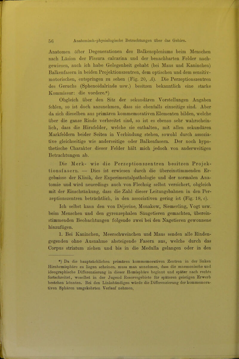 Anatomen öfter Degenerationen des Balkensplcniums beim Menschen nach Läsion der Fissui'a calcarina und der benachbarten Felder nach- gewiesen, auch ich habe Gelegenheit gehabt (bei Maus und Kaninchen) Balkenfasern in beiden Projektionszentren, dem optischen und dem sensitiv- motorischen, entspringen zu sehen (Fig. 20, Ä). Die Perzeptionszentren des Geruchs (Sphenoidalrinde usw.) besitzen bekanntlich eine starke Kommissur: die vordere.*) Obgleich über den Sitz der sekundären Vorstellungen Angaben fehlen, so ist doch anzunehmen, dass sie ebenfalls einseitige sind. Aber da sich dieselben aus primären kommemorativen Elementen bilden, welche über die ganze Rinde verbreitet sind, so ist es ebenso sehr wahrschein- lich, dass die Hirnfelder, welche sie enthalten, mit allen sekundären Markfeldern beider Seiten in Verbindung stehen, sowohl durch assozia- tive gleichseitige wie anderseitige oder Balkenfasern. Der noch hypo- thetische Charakter dieser Felder hält mich jedoch von anderweitigen Betrachtungen ab. Die Merk- wie die Perzeptionszentren besitzen Projek- tionsfasern. — Dies ist erwiesen durch die übereinstimmenden Er- gebnisse der Klinik, der Experimentalpathologie und der normalen Ana- tomie \md wird neuerdings auch von Flechsig selbst versichert, obgleich mit der Einschränkung, dass die Zahl dieser Leitungsbahnen in den Per- zeptionszentren beträchtlich, in den assoziativen gering ist (Fig. 18, c). Ich selbst kann den von Dejerine, Monakow, Siemerling, Vogt usw. beim Menschen und den gyrenzephalen Säugetieren gemachten, überein- stimmenden Beobachtungen folgende zwei bei den Nagetieren gewonnene hinzufügen. 1. Bei Kaninchen, Meerschweinchen und Maus senden alle Rinden- gegenden ohne Ausnahme absteigende Fasern aus, welche durch das Corpus striatum ziehen und bis in die Medulla gelangen oder in den *) Da die hauptsächlichen primären kommemorativen Zentren in der linken Hirnhemisphäre zu liegen scheinen, muss man annehmen, dass die mnemonische und ideographische Differenzierung in dieser Hemisphäre beginnt und später nach rechts fortschreitet, woselbst in der Jugend ßeservegebiete für späteren geistigen Erwerb bestehen könnten. Bei den Linkshändigen würde die Differenzierung der kommemora- tiven Sphären umgekehrten Verlauf nehmen.