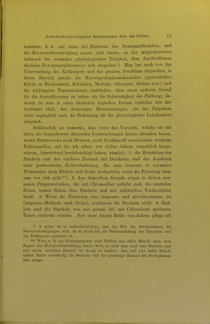 beziehen, d. h. auf einen der Faktoren der Neuronartikulation, und die Nervenendverzweigung ausser acht lassen, an der möglicherweise während der normalen physiologischen Tätigkeit, dem Amöboidismus ähnliche Bewegungsphänomene sich abspielen.*) Man hat auch von der Untersuchung des Zellkörpers und der grossen Dendriten abgesehen, in deren Bereich gerade die Nervenprotoplasmakontakte (perizelluläre Körbe in Rückenmark, Kleinhirn, Medulla oblongata, Gehirn usw.) und die wichtigsten Transmissionen stattfinden, ohne einen anderen Grund für die Ausschliessung zu haben als die Schwierigkeit der Färbung; da- durch ist man in einen ähnlichen logischen Irrtum verfallen wie der berühmte Gall, der denjenigen Hirnwindungen, die der Palpation nicht zugänglich sind, die Bedeutung für die physiologische Lokalisation absprach. Schliesslich sei bemerkt, dass trotz der Vorsicht, welche sie bei ihren als Gegenbeweis dienenden Untersuchungen haben obwalten lassen, weder Stefanowska noch Demoor, noch Soukhanoff verschiedene wichtige Fehlerquellen, auf die ich schon vor vielen Jahren vergeblich hinge- wiesen, hinreichend berücksichtigt haben, nämlich: 1. die Retraktion der Stacheln und der variköse Zustand der Dendriten sind der Ausdruck einer postmortalen Zellveränderung, die man konstant in normalen Präparaten nach Ehrlich und Golgi beobachtet, wenn die Fixierung lang- sam vor sich geht.**) 2. Aus demselben Grunde zeigen in dicken nor- malen Präparatstücken, die mit Chromsilber gefärbt sind, die zentralen Zonen immer Zellen ohne Stacheln und mit zahlreichen Varikositäten besät. 3. Wenn die Fixierung eine langsame und unvollkommene ist (langsame Methode nach Golgi), erscheinen die Stacheln nicht. 4. End- lich sind die Stacheln von mir gerade bei mit Chloroform getöteten Tieren entdeckt worden. Seit einer langen Reihe von Jahren pflege ich *) A priori ist es wahrscheinlicher, dass der Sitz des Amöboidismus die Nervenverzweigangen sind, da zu ihnen hin die Stromentladung der Dendriten und des Zellkörpers gerichtet ist. **) Wenn z. B. ein Gehirnpräparat nach Ehrlich eine halbe Stunde nach dem Beginn der Methylenblauwirkung fixiert wird, so sieht man noch viele Stacheln und von einem varikösen Zustand ist wenig zu merken; eine und eine halbe Stunde später fehlen vollständig die Stacheln und der perlartige Zustand des Protoplasmas tritt zutage.