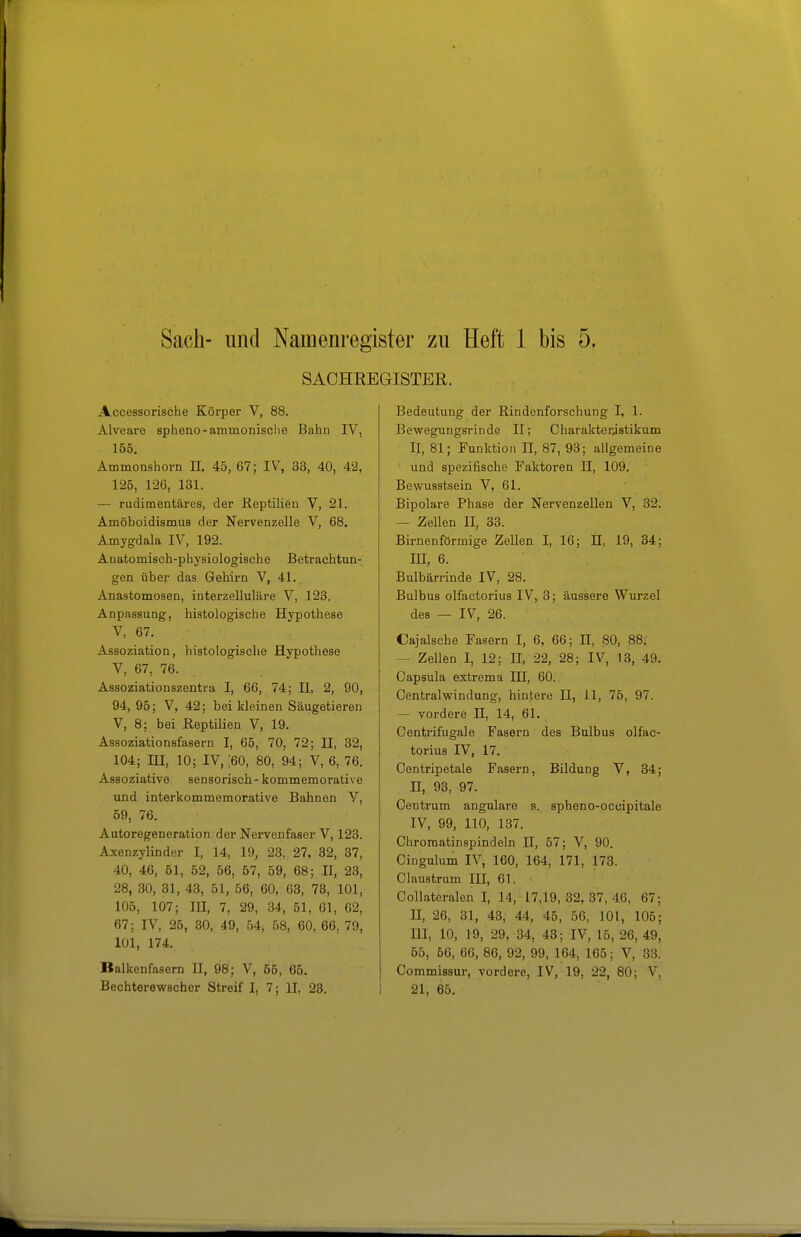 Sach- lind Namenregister zu Heft 1 bis 5. SACHREGISTER. Accessorische Körper V, 88. Alveare spheno-ammonisclie Bahn IV, 165. Ammoashorn H, 45, 67; IV, 33, 40, 42, 125, 126, 131. — rudimentäres, der Reptilien V, 21. Amöboidiamus der Nervenzelle V, 68. Amygdala IV, 192. Anatomisch-physiologische Betrachtun- gen über das Gehirn V, 41. Anastomosen, interzelluläre V, 123. Anpassung, histologische Hypothese V, 67. Assoziation, histologische Hypothese V, 67, 76. Assoziationszentra I, 66, 74; II, 2, 90, 94, 95; V, 42; bei kleinen Säugetieren V, 8; bei Reptilien V, 19. Assoziationsfasern I, 65, 70, 72; II, 32, 104; in, 10; IV, ;60, 80, 94; V, 6, 76. Assoziative sensorisch - kommemorativo und interkommemorative Bahnen V, 59, 76. Autoregeneration der Nervenfaser V, 123. Axenzylinder I, 14, 19, 23, 27, 32, 37, 40, 46, 61, 52, 56, 67, 59, 68; II, 23, 28, 30, 31, 48, 51, 56, 60, 63, 73, 101, 105, 107; in, 7, 29, 34, 51, 61, 62, 67; IV, 26, 30, 49, 54, 58, 60, 66, 79, 101, 174. Balkenfasern II, 98; V, 55, 66. Bechterewscher Streif I, 7; II, 28. Bedeutung der Rindenforschung I, 1. Bewegungsrinde II; Charakteristikum II, 81; Funktion II, 87, 93; allgemeine und spezifische Paktoren H, 109. Bewusstsein V, 61. Bipolare Phase der Nervenzellen V, 32. — Zellen H, 38. Birnenförmige Zellen I, 16; H, 19, 84; m, 6. Bulbärrinde IV, 28. Bulbus olfactorius IV, 3; äussere Wurzel des — IV, 26. Cajalsche Fasern I, 6, 66; II, 80, 88. — Zellen I, 12; II, 22, 28; IV, 13, 49. Capsula extrema IH, 60. Centraiwindung, hintere II, 11, 75, 97. — vordere IL, 14, 61. Centrifugale Fasern des Bulbus olfac- torius IV, 17. Centripetale Fasern, Bildung V, 34; n, 93, 97. Centrum angulare s. spheno-occipitale IV, 99, 110, 137. Chromatinspindeln II, 57; V, 90. Cingulum IV, 160, 164, 171, 173. Claustrum HI, 61. Collatoralen I, 14, 17,19, 32, 37, 40, 67; II, 26, 31, 43, 44, 45, 56, 101, 105; m, 10, 19, 29, 34, 43; IV, 15, 26, 49, 65, 66, 66, 86, 92, 99, 164, 166; V, 33. Commissur, vordere, IV, 19, 22, 80; V, 21, 65.