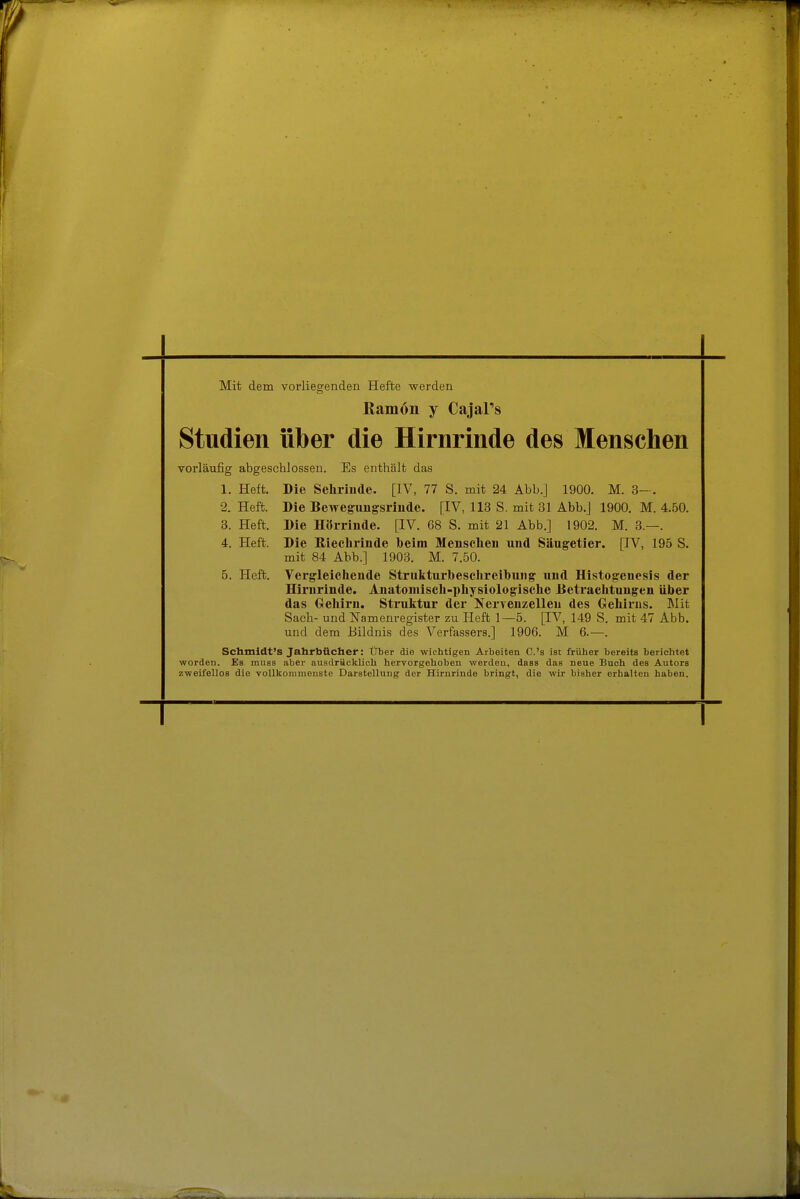 Mit dem vorliegenden Hefte werden Ramon y Cajars Studien über die Hirnrinde des Menschen vorläufig abgeschlossen. Es enthält das 1. Heft. Die Sehriude. [IV, 77 S. mit 24 Abb.J 1900. M. 3-. 2. Heft. Die Bewegimgsriude. [IV, 113 S. mit 31 Abb.J 1900. M. 4.50. 3. Heft. Die Hörrinde. [IV. 68 S. mit 21 Abb.] 1902. M. 3.—. 4. Heft. Die Kiecliriude beim Menschen und Säugetier. [IV, 195 S. mit 84 Abb.] 1903. M. 7.50. 5. Heft. Verg^leichende Strukturbeschreilbung' und Histogenesis der Hirnrinde. Anatomisch-physiologische Jietrachtungen über das Gehirn. Struktur der Nervenzellen des Geliirns. Blit Sach- und Namenregister zu Heft 1—5. [IV, 149 S. mit 47 Abb. und dem Bildnis des Verfassers.] 1906. M 6.—. Schmidt's Jahrbücher: Über die wichtigen Arbeiten C.'s ist früher bereits berichtet worden. Es mass aber ausdräcklich hervorgehoben werden, dass das neue Buch des Autors zweifellos die vollkommenste Darstellung der Hirnrinde bringt, die wir bisher erhalten haben.