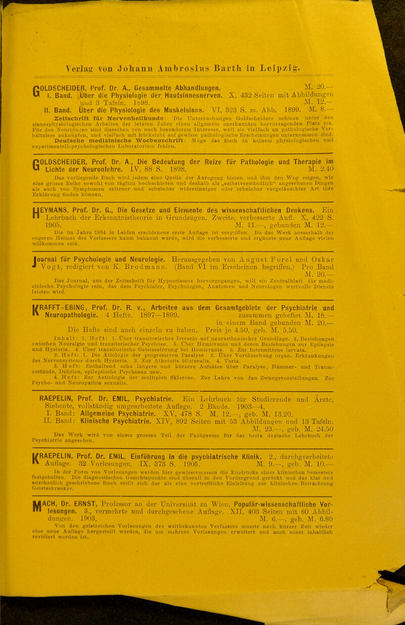 GOLDSCHEIDER, Prof. Dr. A., Gesammelte Abhandlungen. M, 20.— I. Band. Über die Physiologie der Hautsinnesnerven. X, 432 Seiten mit Abbildungen uiul 3 Tafeln. lbU8. M. 12.- II. Band. Über die Physiologie des iVluskelsinns. VI, 323 S. m. Abb. 1899. M. 8.— Zeitschrift für Nervenheilkunde: Die Unteisuchungen ßoldsahoidora nehmen unter ileii siniiesphvsiolugisclieu Arboiteu der lotzton Jaliro einen allgemein tinerloinnteii liervurraKiuden Platz ein. Kür den Ncurnlnjeii sind dieselben von noch besonderein intoresso, weil sie violt'aeh an putliolofrische Ver- hilltuisse aiikuiipteu, und vielfaeli mit UilukHiciit auf gewisse patliologisclie Eraeheiuungeu unleruommen sind. Deutsche medizinische Wochenschrift: Möge das ünch in koincui physiologischen und e.KperimentoU-psychologiachon Laboratorium fehlen. GOLDSCHEIDER, Prof. Dr. A., Die Bedeutung der Reize für Pathologie und Therapie im Lichte der Neuronlehre. IV, 88 S. 1898. M. 2.40 Das vorliegende 15uch wird .iedem eine Quelle der Anregung bieten und ihm den Weg zeigen, wie eiuo grosse Kcihe sowolil von tllglich beobachteten und deshalb als „solbatversiiindlich angesehenen Dingen als auch von Symptomen seltener und scheinbar widersinniger oder solieiubar vorgetäuschter Art ihre Krklärung finden können. HEYIMANS, Prof. Dr. G., Die Gesetze und Elemente des wissenschaftlichen Denkens. Ein Lehrbuch der Erkenntnistheorie in Grundziigen. Zweite, verbesserte Autl. X, 422 S. 1905. M. 11.—, gebunden M. 12.— Die im Jahre 1894 in Leiden erschienene erste Auflage ist vergriffen. Da das Werk ausserhalb der engeren Heimat des Verfassers Itaum beltanut wurde, wird die verbesserte nnd ergänzte neue Auflage vielen willkommen sein. Journal für Psychologie und Neurologie. Herausgegeben von August Porol und Oskar Vogt, redigiert von K. Brodmann. (Band VI im Erscheinen begriffen.) Pro Band JI. 20.— Das Journal, aus der Zeitschrift für Hyijuotismus hervorgegangen, will ein Zentralblatt für medi- zinische Psychologie sein, das dem Psychiater, Psychologen, Anatomen und Neurologen wertvolle Dienste leisten wird. KRAFFT-EBING, Prof. Dr. R. v., Arbeiten aus dem Gesamtgebiete der Psychiatrie und Neuropathologie. 4 Hefte. 1897—1899. zusammen geheftet M. 18.— in einem Band gebunden M. 20.— Die Hefte sind auch einzeln zu haben. Preis je 4.50, geb. M. 5.50. Inhalt: 1. Heft: 1. Über transitorischcs Irresein auf neurasthenisoher Grundlage. 2. Beziehungen zwischen Neuralgie und transitorisoher Psychose. 3. Über Hemicrauie und deren Beziehungen zur Epilepsie und Hysterie. 4. Über transitorische Geistesstörung bei Hemicranie, 5. Zur Intermittens larvata. 2. Heft: 1. Die Ätiologie der progressiven Paralyse 2. Über Vortäuschuug organ. Erkrankungen des Nervensystems durch Hysterie. 3. Zur .Vthetotis bilateralis. 4. Varia. 3. Heft: Enthaltend zehn längere und kürzere Aufsätze über Paralyse, Dämmer- und Traum- zuBtände, Delirien, epileptische Psychosen usw. 4. Heft: Zur .\etiologie der multiplen Sklerose. Zur Lehre von den Zwangsvorstellungen. Zur Psycho- und Neuropathia soxualis. RAEPELIN, Prof. Dr. EMIL, Psychiatrie. Ein Lehrbuch für Studierende und Ärzte. Siebente, vollständig umgearbeitete Auflage. 2 B.ände. 1903—4. I. Band: Allgemeine Psychiatrie. XV, 478 S. M. 12.—-, geb. M. 13.20. IL Band: Klinische Psychiatrie. XIV, 892 Seiten mit 53 Abbildunoon und 13 Tafeln. M. 23.—, geb. M. 24.50 Das Werk wird von einem grossen Teil der Fachpresse für das beste deutsche Lehrbuch der Psychiatrie angesehen. KRAEPELIN, Prof. Dr. EMIL, Einführung in die psychiatrische Klinik. 2., durchgearbeitet!- Auflage. 32 Vorlesungen. IX, 373 S. 1905. M. 9.—, geb. M. 10.— In der Form von Vorlesungen werden hier gewisscrniassen die Eindrücke eines klinischen Semesters festgehalten. Die diagnostischen Gesichtspunkte sind überall in den Vordergrund gerückt und das klar und anschaulich geschriebene Buch stellt sich dar als eiuo vortreffliche Einleitung zur klinischen Betrachtung Geisteskranker. MACH, Dr. ERNST, Professor an der Universität zu V^n ii, Populär-wissenschaftliche Vor- lesungen. 3., vermehrte und durchgesehene Auflage. XII, 403 Seiten mit ()0 Abbil- dungen. 1003. M. 6.—, geb. M. 6.80 Von den geistreichen Vorlesungen des weitbckonntcn Verfassers musste nach kur/.cr Zeit wieder eine neue Auflage hergestollt werden, die um mehrere Vorlesungen erweitert und auch sonst inhaltlich revidiert worden ist.